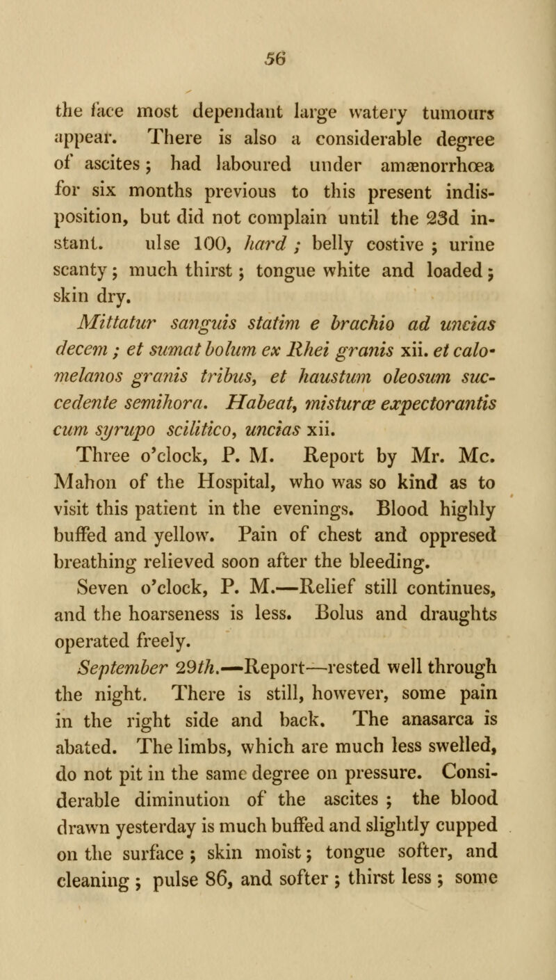 the face most dependant large watery tumours appear. There is also a considerable degree of ascites; had laboured under amaenorrhoea for six months previous to this present indis- position, but did not complain until the 23d in- stant, ulse 100, haf^d ; belly costive ; urine scanty; much thirst; tongue white and loaded j skin dry. Mittatiir sanguis statim e hrachio ad wicias decern ; et sumat holum ex Rhei grants xii. et calo* melanos grants tribus, et haustum oleosum sue- cedente semihora, Habeat, mtstura^ ejcpectorantis cum syrupo scilitico, uncias xii. Three o'clock, P. M. Report by Mr. Mc. Mahon of the Hospital, who was so kind as to visit this patient in the evenings. Blood highly buffed and yellow. Pain of chest and oppresed breathing relieved soon after the bleeding. Seven o'clock, P. M.—Relief still continues, and the hoarseness is less. Bolus and draughts operated freely. September 29/A.—Report—rested well through the night. There is still, however, some pain in the right side and back. The anasarca is abated. The limbs, which are much less swelled, do not pit in the same degree on pressure. Consi- derable diminution of the ascites ; the blood drawn yesterday is much buffed and slightly cupped on the surface ; skin moist; tongue softer, and cleaning ; pulse 86, and softer j thirst less ; some