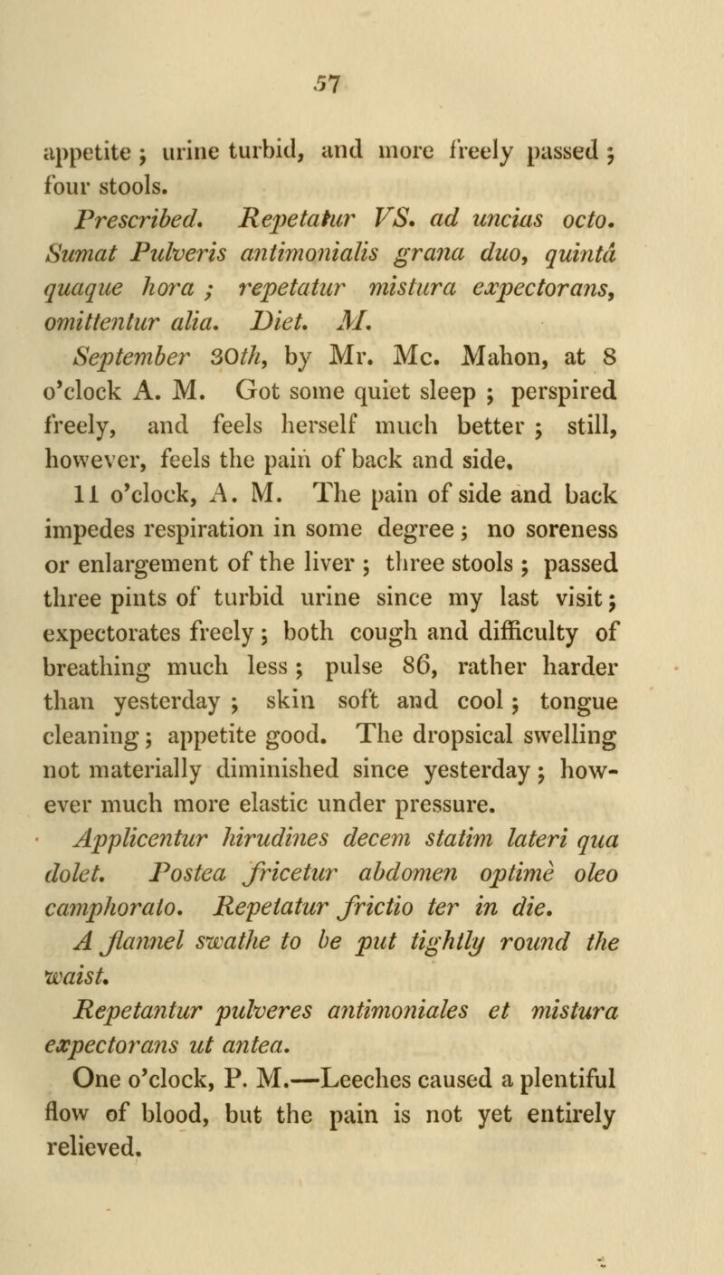 appetite j urine turbid, and more freely passed ; four stools. Prescribed. Repetahir VS. ad uncias octo. Sumat Pulveris antimonialis grana duo, quintd quaque liora ; repetatur mistura e^vpectorajis, omitteiitur alia. Diet. M. September SOth, by Mr. Mc. Mahon, at 8 o'clock A. M. Got some quiet sleep ; perspired freely, and feels herself much better ; still, however, feels the pain of back and side, 11 o'clock, A. M. The pain of side and back impedes respiration in some degree ; no soreness or enlargement of the liver ; three stools ; passed three pints of turbid urine since my last visit; expectorates freely; both cough and difficulty of breathing much less; pulse ^6y rather harder than yesterday ; skin soft and cool; tongue cleaning; appetite good. The dropsical swelling not materially diminished since yesterday; how- ever much more elastic under pressure. Applicentur hirudines decern statim lateri qua dolet. Postea Jricetur abdomen optime oleo camphorato. Repetatur frictio ter in die. A Jiannel swathe to be put tightly round the waist. Repeta7itur pulveres afitimoniales et mistura expectorajis ut antea. One o'clock, P. M.—Leeches caused a plentiful flow of blood, but the pain is not yet entirely relieved.