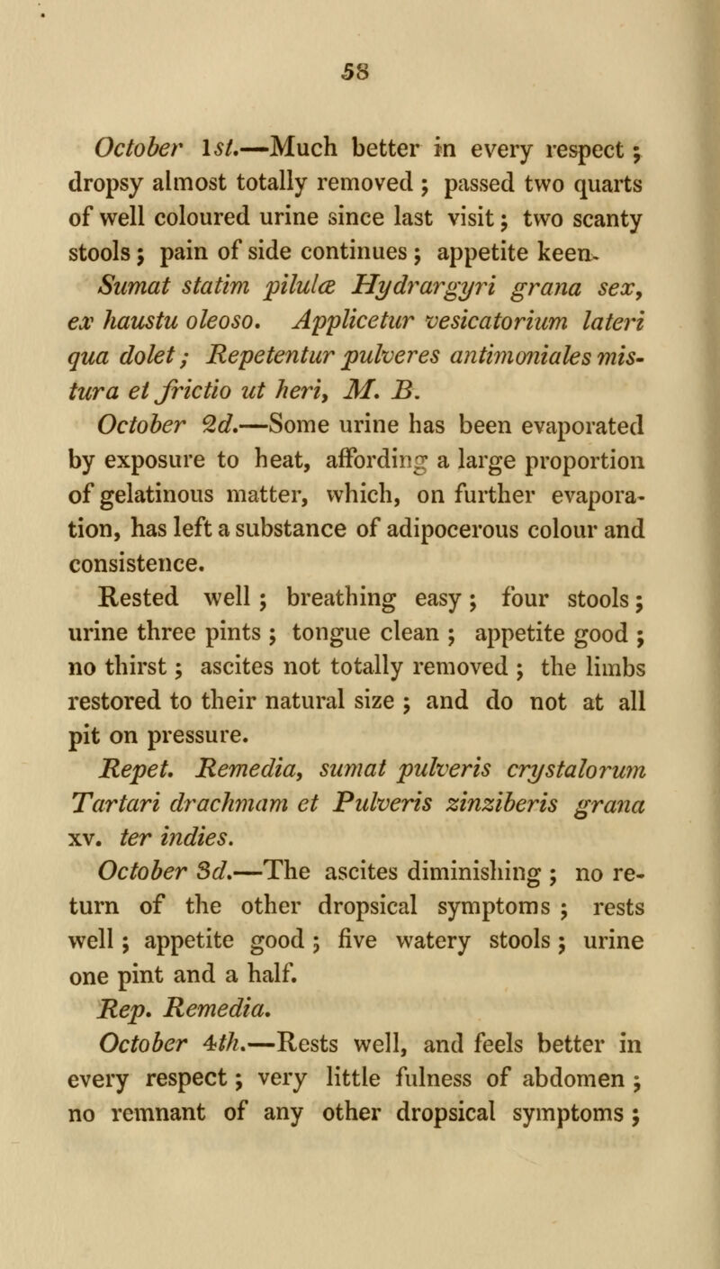 October Isl,—Much better in every respect; dropsy almost totally removed ; passed two quarts of well coloured urine since last visit; two scanty stools; pain of side continues; appetite keen. Sumat statim pilulce Hydrargyri grana sex, ex haustu oleosa. Applicetur vesicatorium lateri qua dolet; Repetentur pulveres antimmiiales miS' tura et frictio ut heriy M, B. October 2d.—Some urine has been evaporated by exposure to heat, affording a large proportion of gelatinous matter, which, on further evapora- tion, has left a substance of adipocerous colour and consistence. Rested well; breathing easy; four stools; urine three pints ; tongue clean ; appetite good ; no thirst; ascites not totally removed ; the limbs restored to their natural size ; and do not at all pit on pressure. Repet, Remedia, sumat pulveris crystalorum Tartari drachmam et Pidveris zinziberis grana XV. ter indies, October 3d.—The ascites diminishing ; no re- turn of the other dropsical symptoms ; rests well; appetite good 5 five watery stools; urine one pint and a half. Rep. Remedia. October 4th.—Rests well, and feels better in every respect; very little fulness of abdomen j no remnant of any other dropsical symptoms ;