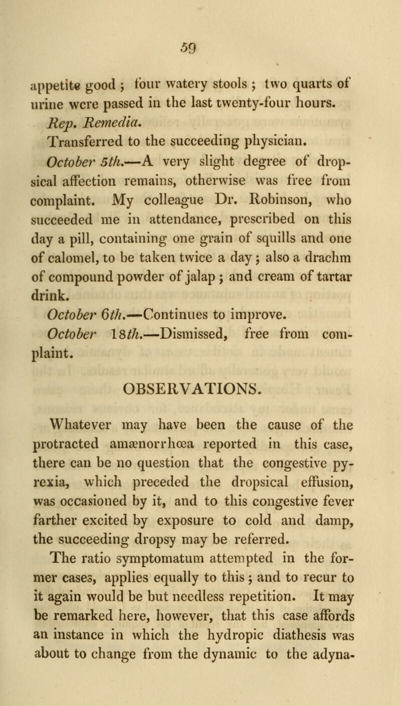 appetite good ; four watery stools ; two quarts of urine were passed in the last twenty-four hours. Rep, Remedia. Transferred to the succeeding physician. October 5tfu—A very slight degree of drop- sical affection remains, otherwise was free from complaint. My colleague Dr. Robinson, who succeeded me in attendance, prescribed on this day a pill, containing one grain of squills and one of calomel, to be taken twice a day; also a drachm of compound powder of jalap; and cream of tartar drink. October 6th.—Continues to improve. October iSth,—Dismissed, free from com- plaint. OBSERVATIONS. Whatever may have been the cause of the protracted amaenorrhoea reported in this case, there can be no question that the congestive py- rexia, which preceded the dropsical effusion, was occasioned by it, and to this congestive fever farther excited by exposure to cold and damp, the succeeding dropsy may be referred. The ratio symptomatum attempted in the for- mer cases, applies equally to this j and to recur to it again would be but needless repetition. It may be remarked here, however, that this case affords an instance in which the hydropic diathesis was about to change from the dynamic to the adyna-