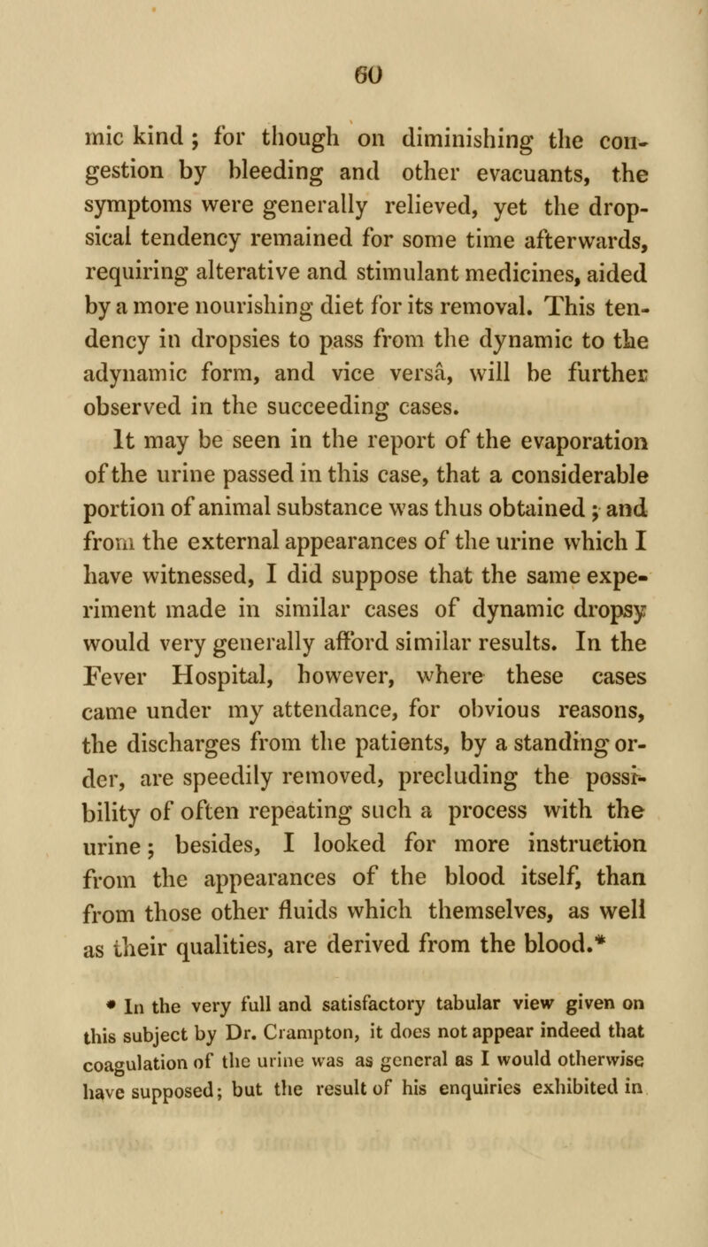 mic kind ; for though on diminishing the con- gestion by bleeding and other evacuants, the symptoms were generally relieved, yet the drop- sical tendency remained for some time afterwards, requiring alterative and stimulant medicines, aided by a more nourishing diet for its removal. This ten- dency in dropsies to pass from the dynamic to the adynamic form, and vice versa, will be further observed in the succeeding cases. It may be seen in the report of the evaporation of the urine passed in this case, that a considerable portion of animal substance was thus obtained ; and from the external appearances of the urine which I have witnessed, I did suppose that the same expe- riment made in similar cases of dynamic dropsy would very generally afford similar results. In the Fever Hospital, however, where these cases came under my attendance, for obvious reasons, the discharges from the patients, by a standing or- der, are speedily removed, precluding the possr*. bility of often repeating such a process with the urine; besides, I looked for more instruction from the appearances of the blood itself, than from those other fluids which themselves, as well as their qualities, are derived from the blood.* • In the very full and satisfactory tabular view given on this subject by Dr. Ci ampton, it does not appear indeed that coagulation of the urine was as general as I would otherwise have supposed; but the result of his enquiries exhibited in
