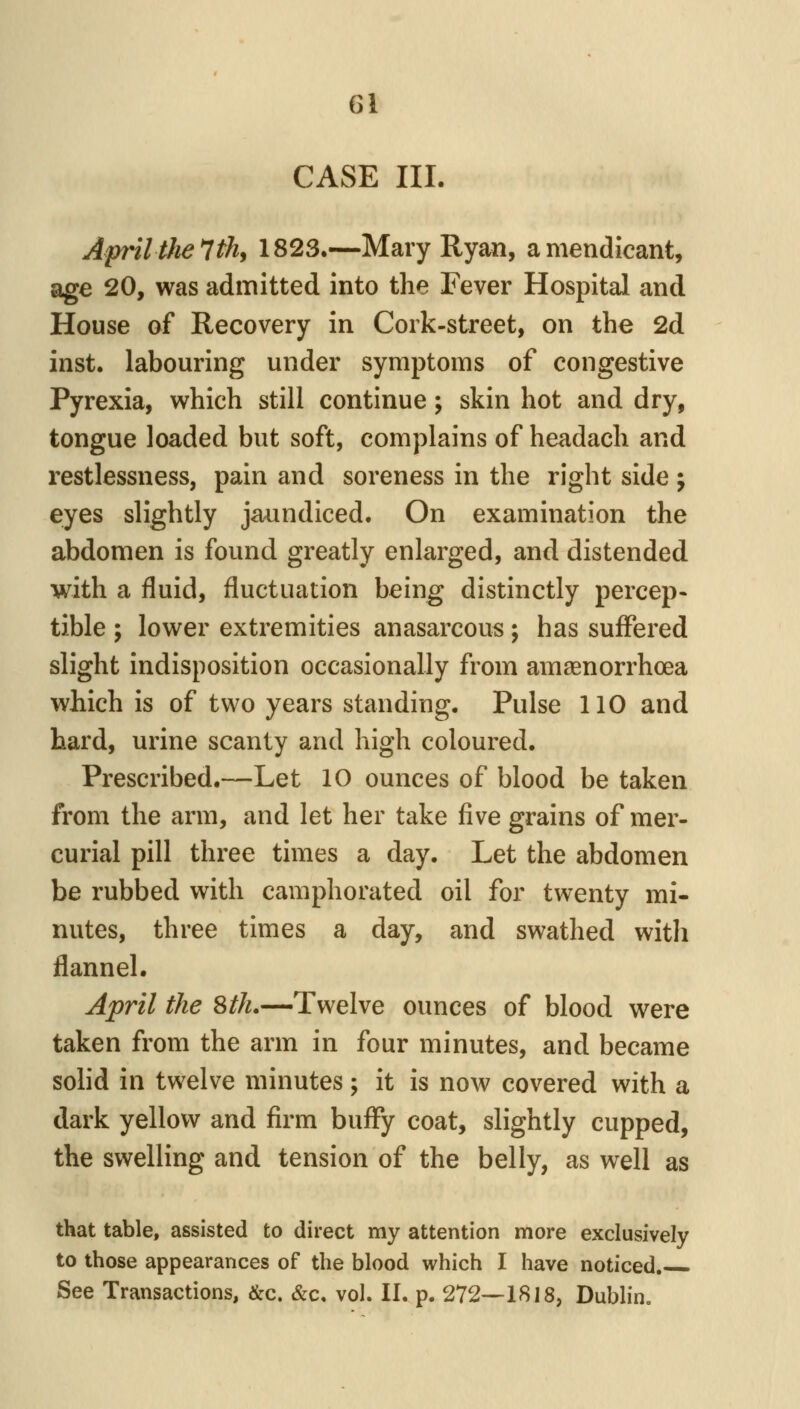 CASE III. April the 7 th, 1823.—Mary Ryan, a mendicant, age 20, was admitted into the Fever Hospital and House of Recovery in Cork-street, on the 2d inst. labouring under symptoms of congestive Pyrexia, which still continue; skin hot and dry, tongue loaded but soft, complains of headach and restlessness, pain and soreness in the right side ; eyes slightly jaundiced. On examination the abdomen is found greatly enlarged, and distended with a fluid, fluctuation being distinctly percep- tible ; lower extremities anasarcous; has suffered slight indisposition occasionally from amaenorrhoea which is of two years standing. Pulse 110 and hard, urine scanty and high coloured. Prescribed.—Let 10 ounces of blood be taken from the arm, and let her take five grains of mer- curial pill three times a day. Let the abdomen be rubbed with camphorated oil for twenty mi- nutes, three times a day, and swathed witli flannel. April the 8th.—Twelve ounces of blood were taken from the arm in four minutes, and became solid in twelve minutes; it is now covered with a dark yellow and firm buffy coat, slightly cupped, the swelling and tension of the belly, as well as that table, assisted to direct my attention more exclusively to those appearances of the blood which I have noticed. See Transactions, &c. &c. vol. II. p. 272—1818, Dublin.