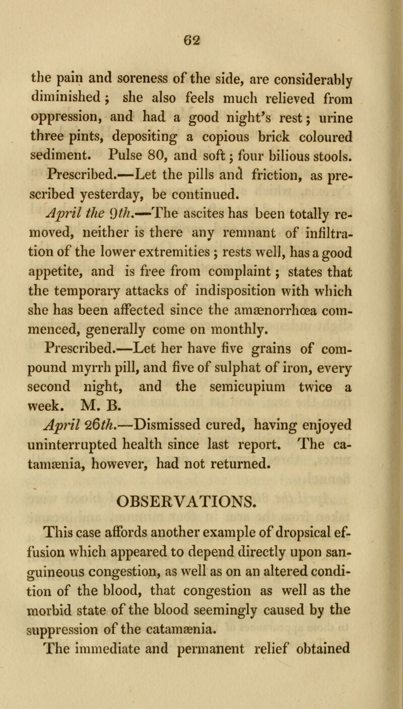the pain and soreness of the side, are considerably diminished; she also feels much relieved from oppression, and had a good night's rest; urine three pints, depositing a copious brick coloured sediment. Pulse 80, and soft; four bilious stools. Prescribed.—Let the pills and friction, as pre- scribed yesterday, be continued. Apyil the 9^/?.—The ascites has been totally re- moved, neither is there any remnant of infiltra- tion of the lower extremities ; rests well, has a good appetite, and is free from complaint; states that the temporary attacks of indisposition with which she has been affected since the amsenorrhoea com- menced, generally come on monthly. Prescribed.—Let her have five grains of com- pound myrrh pill, and five of sulphat of iron, every second night, and the semicupium twice a week. M. B. April 26th,—Dismissed cured, having enjoyed uninterrupted health since last report. The ca- tamaenia, however, had not returned. OBSERVATIONS. This case affords another example of dropsical ef- fusion which appeared to depend directly upon san- guineous congestion, as well as on an altered condi- tion of the blood, that congestion as well as the morbid state of the blood seemingly caused by the suppression of the catamaenia. The immediate and permanent relief obtained