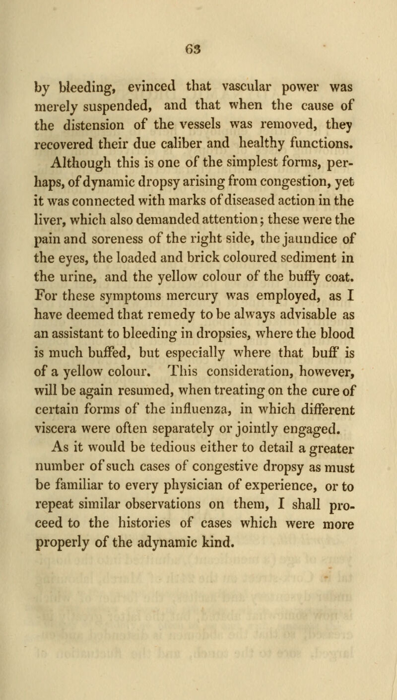 by bleeding, evinced that vascular power was merely suspended, and that when the cause of the distension of the vessels was removed, they recovered their due caliber and healthy functions. Although this is one of the simplest forms, per- haps, of dynamic dropsy arising from congestion, yet it was connected with marks of diseased action in the liver, which also demanded attention; these were the pain and soreness of the right side, the jaundice of the eyes, the loaded and brick coloured sediment in the urine, and the yellow colour of the buify coat. For these symptoms mercury was employed, as I have deemed that remedy to be always advisable as an assistant to bleeding in dropsies, where the blood is much buffed, but especially where that buff is of a yellow colour. This consideration, however, will be again resumed, when treating on the cure of certain forms of the influenza, in which different viscera were often separately or jointly engaged. As it would be tedious either to detail a greater number of such cases of congestive dropsy as must be familiar to every physician of experience, or to repeat similar observations on them, I shall pro- ceed to the histories of cases which were more properly of the adynamic kind.