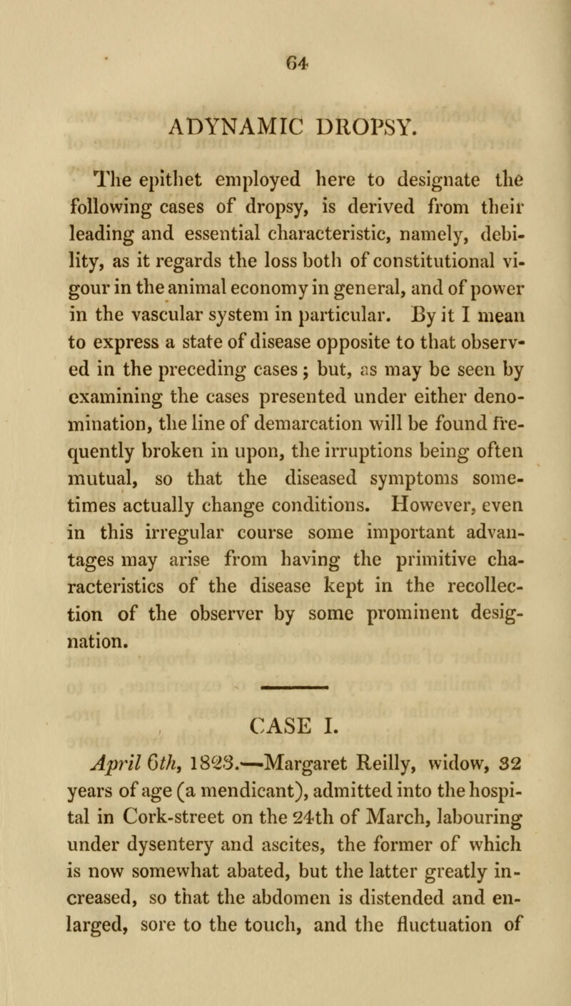 ADYNAMIC DROPSY. The epitliet employed here to designate the following cases of dropsy, is derived from their leading and essential characteristic, namely, debi- lity, as it regards the loss both of constitutional vi- gour in the animal economy in general, and of power in the vascular system in particular. By it I mean to express a state of disease opposite to that observ- ed in the preceding cases; but, as may be seen by examining the cases presented under either deno- mination, the line of demarcation will be found fre- quently broken in upon, the irruptions being often mutual, so that the diseased symptoms some- times actually change conditions. However, even in this irregular course some important advan- tages may arise from having the primitive cha- racteristics of the disease kept in the recollec- tion of the observer by some prominent desig- nation. CASE I. April 6th, 18^3.—Margaret Reilly, widow, 32 years of age (a mendicant), admitted into the hospi- tal in Cork-street on the 24th of March, labouring under dysentery and ascites, the former of which is now somewhat abated, but the latter greatly in- creased, so that the abdomen is distended and en- larged, sore to the touch, and the fluctuation of