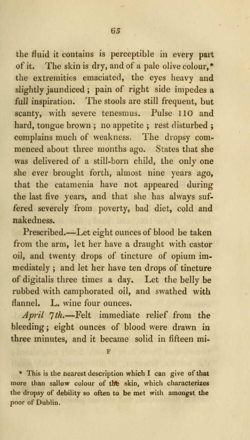 the fluid it contains is perceptible in every part of it. The skin is dry, and of a pale olive colour,* the extremities emaciated, the eyes heavy and slightly jaundiced ; pain of right side impedes a full inspiration. The stools are still frequent, but scanty, with severe tenesmus. Pulse 110 and hard, tongue brown ; no appetite ; rest disturbed ; complains much of weakness. The dropsy com- menced about three months ago. States that she was delivered of a still-born child, the only one she ever brought forth, almost nine years ago, that the catamenia have not appeared during the last five years, and that she has always suf- fered severely from poverty, bad diet, cold and nakedness. Prescribed.—Let eight ounces of blood be taken from the arm, let her have a draught with castor oil, and twenty drops of tincture of opium im- mediately ; and let her have ten drops of tincture of digitalis three times a day. Let the belly be rubbed with camphorated oil, and swathed with flannel, L. wine four ounces. April ^th,—Felt immediate relief from the bleeding; eight ounces of blood were drawn in three minutes, and it became solid in fifteen mi- * This is the nearest description which I can give of that more than sallow colour of thfe skin, which characterizes the dropsy of debility so often to be met with amongst the poor of Dublin.