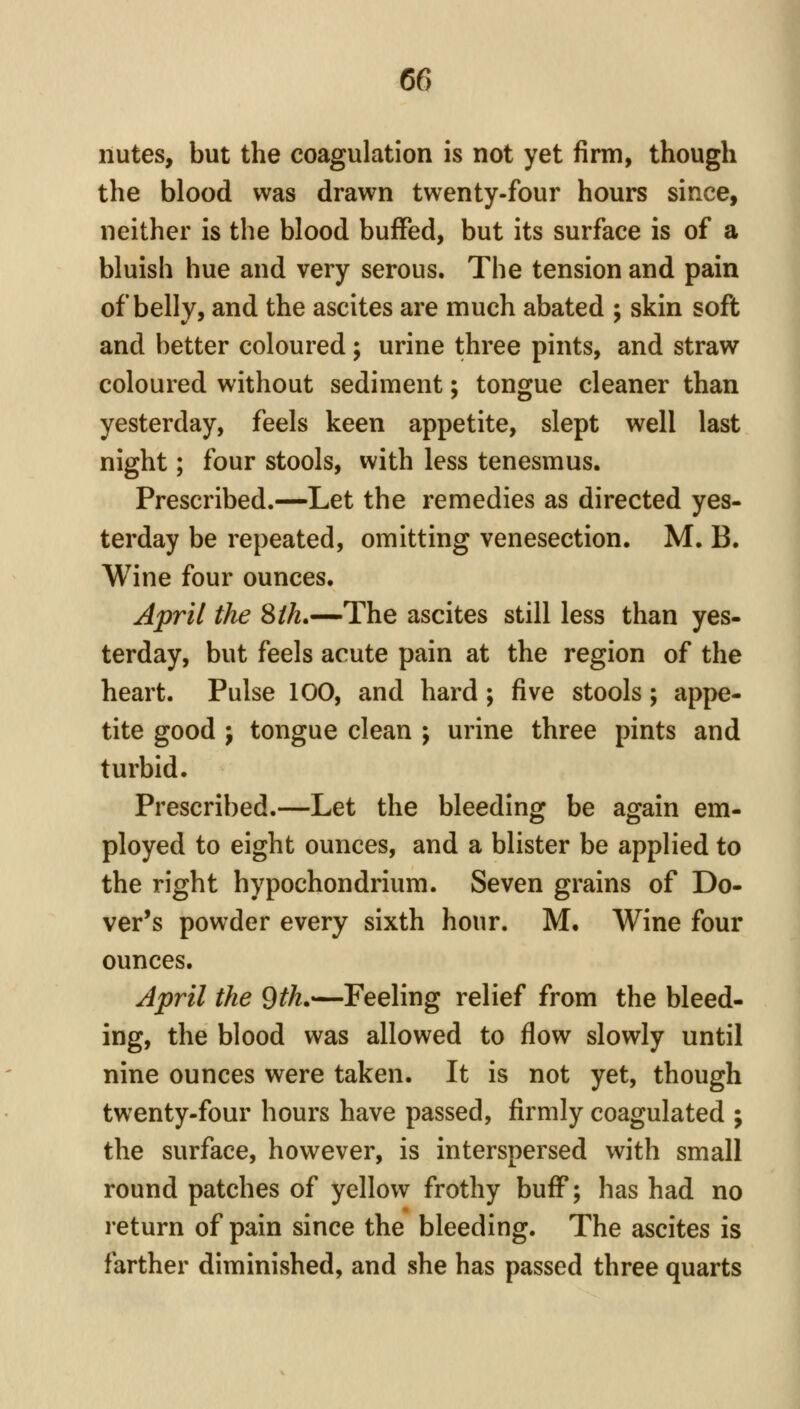 liutes, but the coagulation is not yet firm, though the blood was drawn twenty-four hours since, neither is the blood buffed, but its surface is of a bluish hue and very serous. The tension and pain of belly, and the ascites are much abated ; skin soft and better coloured; urine three pints, and straw coloured without sediment; tongue cleaner than yesterday, feels keen appetite, slept well last night; four stools, with less tenesmus. Prescribed.—Let the remedies as directed yes- terday be repeated, omitting venesection. M. B. Wine four ounces. April the 8 th,—The ascites still less than yes- terday, but feels acute pain at the region of the heart. Pulse 100, and hard ; five stools; appe- tite good ; tongue clean ; urine three pints and turbid. Prescribed.—Let the bleeding be again em- ployed to eight ounces, and a blister be applied to the right hypochondrium. Seven grains of Do- ver's powder every sixth hour. M, Wine four ounces. Jpril the 9th,—Feeling relief from the bleed- ing, the blood was allowed to flow slowly until nine ounces were taken. It is not yet, though twenty-four hours have passed, firmly coagulated ; the surface, however, is interspersed with small round patches of yellow frothy buff; has had no return of pain since the bleeding. The ascites is farther diminished, and she has passed three quarts