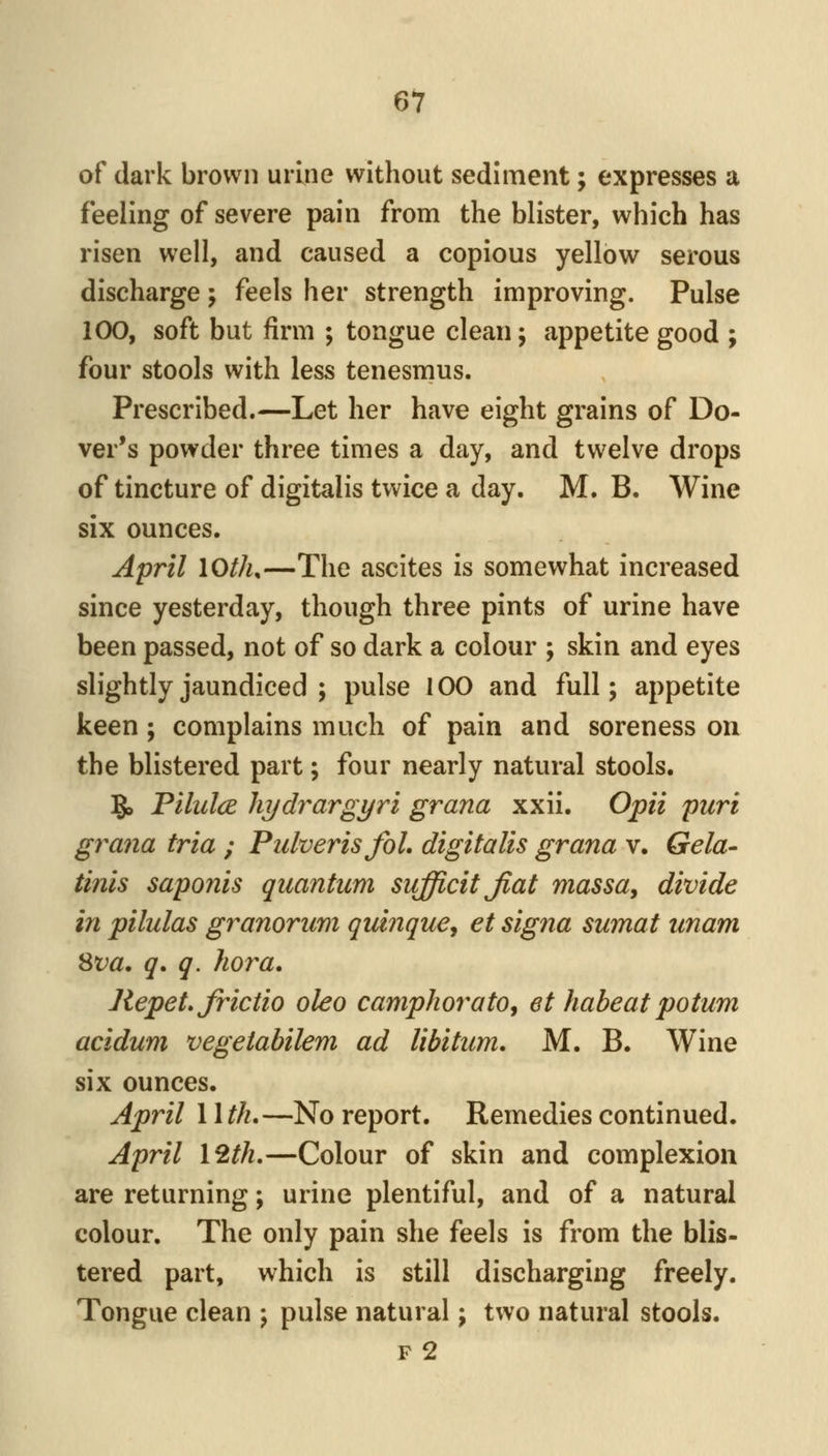 of dark brown urine without sediment; expresses a feeling of severe pain from the blister, which has risen well, and caused a copious yellow serous discharge; feels her strength improving. Pulse 100, soft but firm ; tongue clean; appetite good ; four stools with less tenesmus. Prescribed.—Let her have eight grains of Do- ver's powder three times a day, and twelve drops of tincture of digitalis twice a day. M. B. Wine six ounces. April lOth,—The ascites is somewhat increased since yesterday, though three pints of urine have been passed, not of so dark a colour ; skin and eyes slightly jaundiced ; pulse 100 and full; appetite keen; complains much of pain and soreness on the blistered part; four nearly natural stools. 5, FilulcE liydrargyri grana xxii. Opii puri gra7ia tria ; Pulveris foL digitalis grana v. Gela- tinis saponis quantum sufficitjiat massa, divide in pilulas granorum quinquej et signa sumat unam Sva. q. q. hora. Repet, frictio oleo camphorato^ et habeat potum aciduni vegeiabilem ad libitum, M. B. Wine six ounces. April 11 th,—No report. Remedies continued. April I2th.—Colour of skin and complexion are returning; urine plentiful, and of a natural colour. The only pain she feels is from the blis- tered part, which is still discharging freely. Tongue clean ; pulse natural; two natural stools. F 2