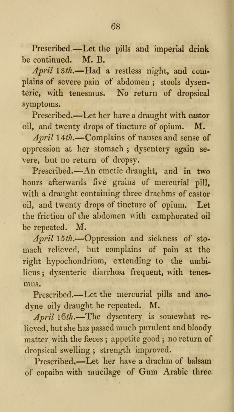Prescribed.—Let the pills and imperial drink be continued. M. B. April IS/A.—Had a restless night, and com- plains of severe pain of abdomen ; stools dysen- teric, with tenesmus. No return of dropsical symptoms. Prescribed.—Let her have a draught with castor oil, and twenty drops of tincture of opium. M. April l4//^.—Complains of nausea and sense of oppression at her stomach ; dysentery again se- vere, but no return of dropsy. Prescribed.—An emetic draught, and in two hours afterwards five grains of mercurial pill, with a draught containing three drachms of castor oil, and twenty drops of tincture of opium. Let the friction of the abdomen with camphorated oil be repeated. M. April 15th,—Oppression and sickness of sto- mach relieved, but complains of pain at the right hypochondrium, extending to the umbi- licus ; dysenteric diarrhoea frequent, with tenes- mus. Prescribed.—Let the mercurial pills and ano- dyne oily draught he repeated. M. April l6th,—The dysentery is somewhat re- lieved, but she has passed much purulent and bloody matter with the faeces ; appetite good j no return of dropsical swelling ; strength improved. Prescribed.—Let her have a drachm of balsam of copaiba with mucilage of Gum Arabic three