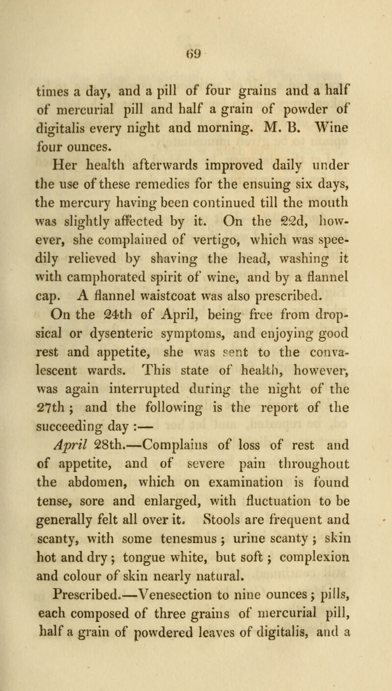 times a day, and a pill of four grains and a half of mercurial pill and half a grain of powder of digitalis every night and morning. M. B. Wine four ounces. Her health afterwards improved daily under the use of these remedies for the ensuing six days, the mercury having been continued till the mouth was slightly affected by it. On the 22d, how- ever, she complained of vertiga, which was spee- dily relieved by shaving the head, washing it with camphorated spirit of wine, and by a flannel cap. A flannel waistcoat was also prescribed. On the Q4<th of April, being free from drop- sical or dysenteric symptoms, and enjoying good rest and appetite, she was sent to the conva- lescent wards. This state of heakh, however, was again interrupted during the night of the 27th ; and the following is the report of the succeeding day :— April 28th,—Complains of loss of rest and of appetite, and of severe pain throughout the abdomen, which on examination is found tense, sore and enlarged, with fluctuation to be generally felt all over it. Stools are frequent and scanty, with some tenesmus ; urine scanty ; skin hot and dry ; tongue white, but soft; complexion and colour of skin nearly natural. Prescribed.—Venesection to nine ounces; pills, each composed of three grains of mercurial pill, half a grain of powdered leaves of digitalis, and a
