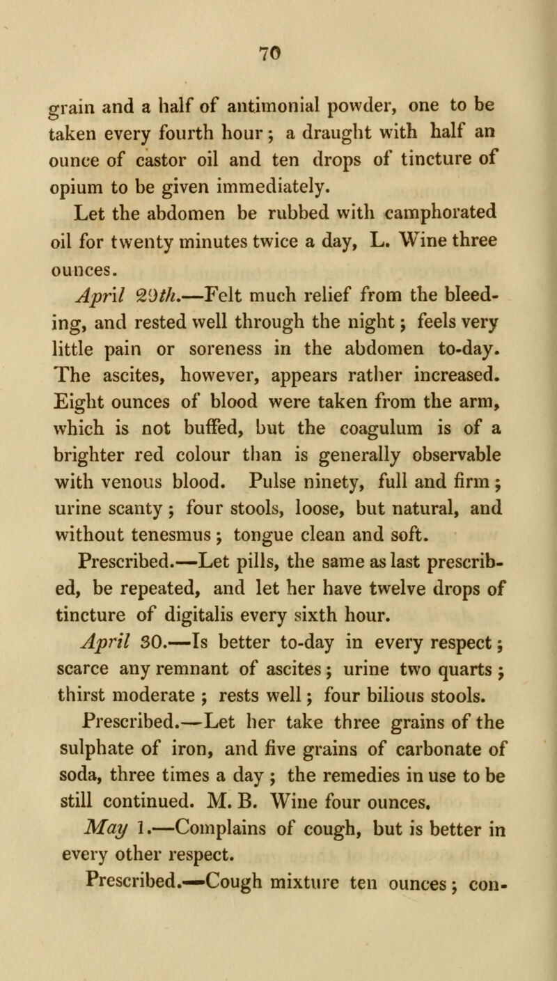 grain and a half of antimonial powder, one to be taken every fourth hour; a draught with half an ounce of castor oil and ten drops of tincture of opium to be given immediately. Let the abdomen be rubbed with camphorated oil for twenty minutes twice a day, L. Wine three ounces. April ^Oth.—Felt much relief from the bleed- ing, and rested well through the night; feels very little pain or soreness in the abdomen to-day. The ascites, however, appears rather increased. Eight ounces of blood were taken from the arm, which is not buffed, but the coagulum is of a brighter red colour tlian is generally observable with venous blood. Pulse ninety, full and firm ; urine scanty; four stools, loose, but natural, and without tenesmus ; tongue clean and soft. Prescribed.—Let pills, the same as last prescrib- ed, be repeated, and let her have twelve drops of tincture of digitalis every sixth hour. April SO.—Is better to-day in every respect; scarce any remnant of ascites; urine two quarts j thirst moderate ; rests well; four bilious stools. Prescribed.—Let her take three grains of the sulphate of iron, and five grains of carbonate of soda, three times a day ; the remedies in use to be still continued. M. B. Wine four ounces. Mai/ 1.—Complains of cough, but is better in every other respect. Prescribed.—Cough mixture ten ounces j con-