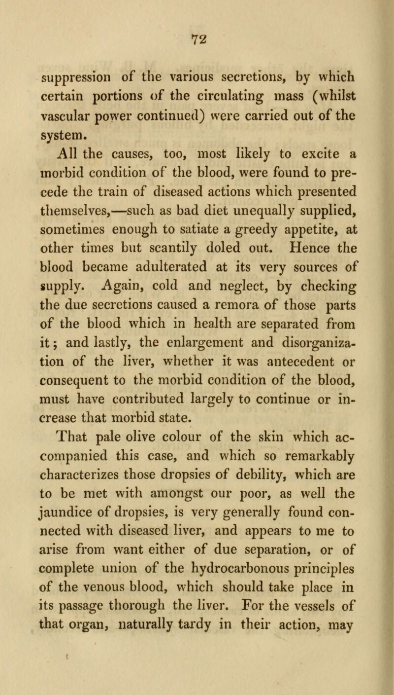 suppression of the various secretions, by which certain portions of the circulating mass (whilst vascular power continued) were carried out of the system. All the causes, too, most likely to excite a morbid condition of the blood, were found to pre- cede the train of diseased actions which presented themselves,—such as bad diet unequally supplied, sometimes enough to satiate a greedy appetite, at other times but scantily doled out. Hence the blood became adulterated at its very sources of supply. Again, cold and neglect, by checking the due secretions caused a remora of those parts of the blood which in health are separated from it; and lastly, the enlargement and disorganiza- tion of the liver, whether it was antecedent or consequent to the morbid condition of the blood, must have contributed largely to continue or in- crease that morbid state. That pale olive colour of the skin which ac- companied this case, and which so remarkably characterizes those dropsies of debility, which are to be met with amongst our poor, as well the jaundice of dropsies, is very generally found con- nected with diseased liver, and appears to me to arise from want either of due separation, or of complete union of the hydrocarbonous principles of the venous blood, which should take place in its passage thorough the liver. For the vessels of that organ, naturally tardy in their action, may