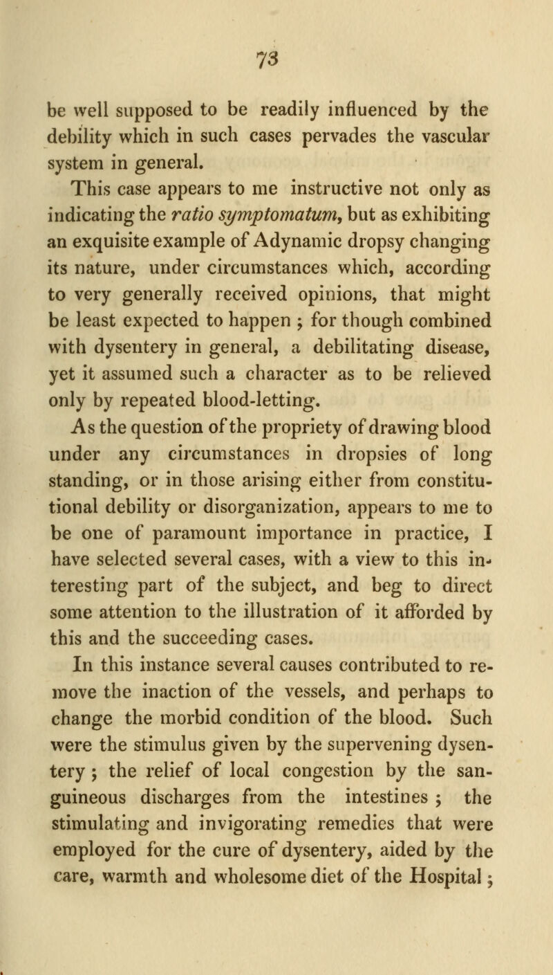 be well supposed to be readily influenced by the debility which in such cases pervades the vascular system in general. This case appears to me instructive not only as indicating the ratio symptomatum, but as exhibiting an exquisite example of Adynamic dropsy changing its nature, under circumstances which, according to very generally received opinions, that might be least expected to happen ; for though combined with dysentery in general, a debilitating disease, yet it assumed such a character as to be relieved only by repeated blood-letting. As the question of the propriety of drawing blood under any circumstances in dropsies of long standing, or in those arising either from constitu- tional debility or disorganization, appears to me to be one of paramount importance in practice, I have selected several cases, with a view to this in- teresting part of the subject, and beg to direct some attention to the illustration of it afforded by this and the succeeding cases. In this instance several causes contributed to re- move the inaction of the vessels, and perhaps to change the morbid condition of the blood. Such were the stimulus given by the supervening dysen- tery ; the relief of local congestion by the san- guineous discharges from the intestines ; the stimulating and invigorating remedies that were employed for the cure of dysentery, aided by the care, warmth and wholesome diet of the Hospital;