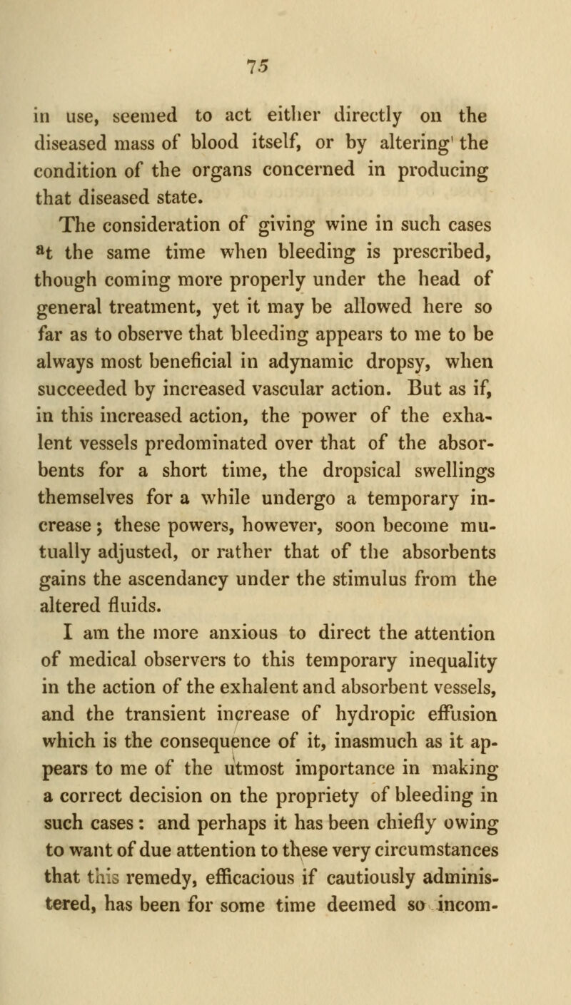 in use, seemed to act either directly on the diseased mass of blood itself, or by altering' the condition of the organs concerned in producing that diseased state. The consideration of giving wine in such cases H the same time when bleeding is prescribed, though coming more properly under the head of general treatment, yet it may be allowed here so far as to observe that bleeding appears to me to be always most beneficial in adynamic dropsy, when succeeded by increased vascular action. But as if, in this increased action, the power of the exha- lent vessels predominated over that of the absor- bents for a short time, the dropsical swellings themselves for a while undergo a temporary in- crease ; these powers, however, soon become mu- tually adjusted, or rather that of the absorbents gains the ascendancy under the stimulus from the altered fluids. I am the more anxious to direct the attention of medical observers to this temporary inequality in the action of the exhalent and absorbent vessels, and the transient increase of hydropic effusion which is the consequence of it, inasmuch as it ap- pears to me of the utmost importance in making a correct decision on the propriety of bleeding in such cases : and perhaps it has been chiefly owing to want of due attention to th^ese very circumstances that this remedy, efficacious if cautiously adminis- tered, has been for some time deemed so incom-