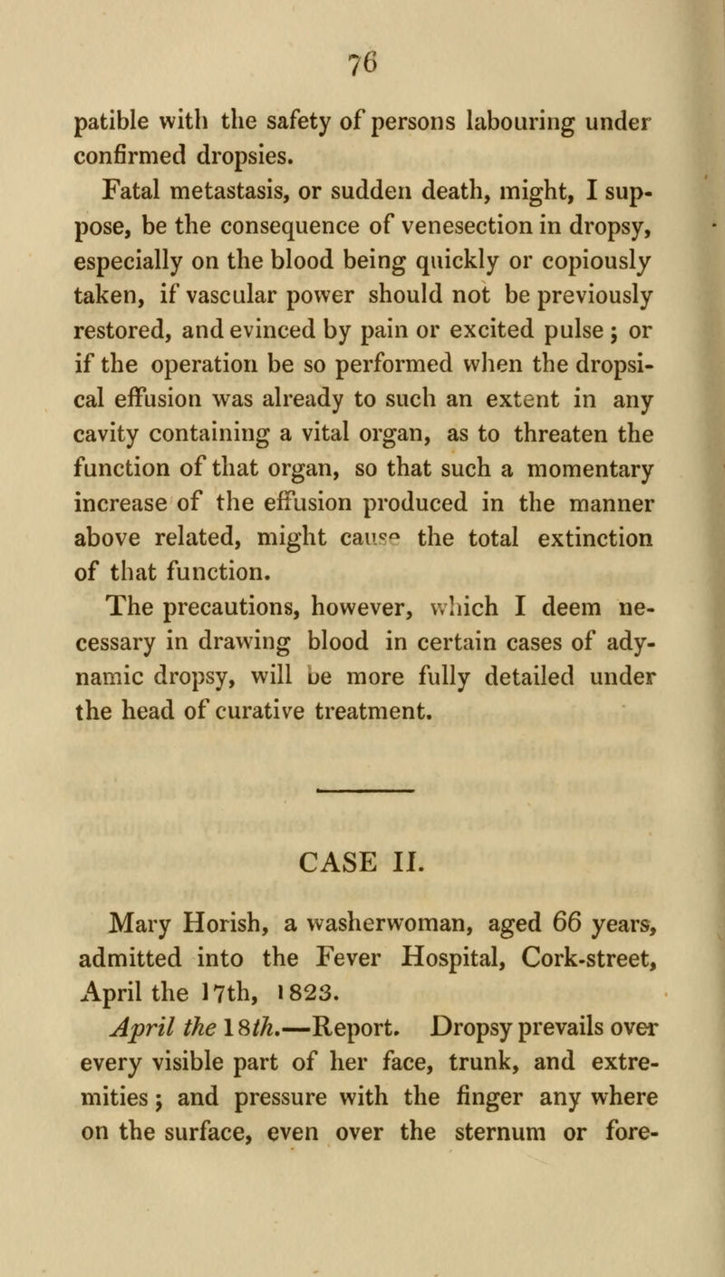 patible with the safety of persons labouring under confirmed dropsies. Fatal metastasis, or sudden death, might, I sup- pose, be the consequence of venesection in dropsy, especially on the blood being quickly or copiously taken, if vascular power should not be previously restored, and evinced by pain or excited pulse ; or if the operation be so performed wlien the dropsi- cal effusion was already to such an extent in any cavity containing a vital organ, as to threaten the function of that organ, so that such a momentary increase of the effusion produced in the manner above related, might caii^^ the total extinction of that function. The precautions, however, v/hich I deem ne- cessary in drawing blood in certain cases of ady- namic dropsy, will ue more fully detailed under the head of curative treatment. CASE II. Mary Horish, a washerwoman, aged 66 years, admitted into the Fever Hospital, Cork-street, April the I7th, 1823. Jpril the 18/A.—Report. Dropsy prevails over every visible part of her face, trunk, and extre- mities ; and pressure with the finger any where on the surface, even over the sternum or fore-