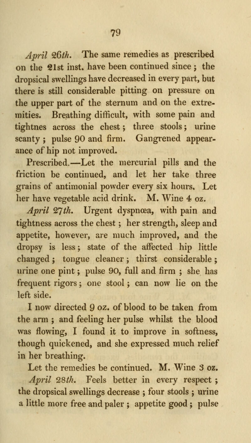 April 26///. The same remedies as prescribed on the ^Ist inst. have been continued since ; the dropsical swellings have decreased in every part, but there is still considerable pitting on pressure on the upper part of the sternum and on the extre- mities. Breathing difficult, with some pain and tightnes across the chest; three stools; urine scanty ; pulse 90 and firm. Gangrened appear- ance of hip not improved. Prescribed.—Let the mercurial pills and the friction be continued, and let her take three grains of antimonial powder every six hours. Let her have vegetable acid drink, M. Wine 4 oz. April 27th. Urgent dyspnoea, with pain and tightness across the chest; her strength, sleep and appetite, however, are much improved, and the dropsy is less; state of the affected hip little changed ; tongue cleaner ; thirst considerable ; urine one pint; pulse 90, full and firm ; she has frequent rigors; one stool; can now lie on the left side. I now directed 9 oz. of blood to be taken from the arm ; and feeling her pulse whilst the blood was flowing, I found it to improve in softness, though quickened, and she expressed much relief in her breathing. Let the remedies be continued. M. Wine 3 oz. April 28th, Feels better in every respect ; the dropsical swellings decrease ; four stools ; urine a little more free and paler ; appetite good ; pulse