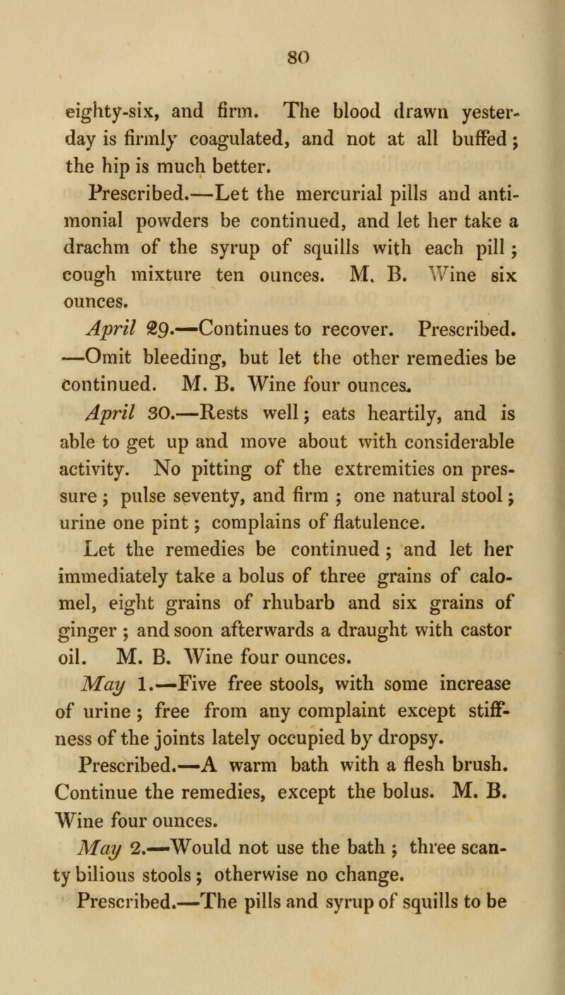 eighty-six, and firm. The blood drawn yester- day is firmly coagulated, and not at all buffed; the hip is much better. Prescribed.—Let the mercurial pills and anti- monial powders be continued, and let her take a drachm of the syrup of squills with each pill; cough mixture ten ounces. M» B. V/ine six ounces. April 29.—Continues to recover. Prescribed. —Omit bleeding, but let the other remedies be Continued. M. B. Wine four ounces, April 30.—Rests well; eats heartily, and is able to get up and move about with considerable activity. No pitting of the extremities on pres- sure ; pulse seventy, and firm ; one natural stool; urine one pint; complains of flatulence. Let the remedies be continued ; and let her immediately take a bolus of three grains of calo- mel, eight grains of rhubarb and six grains of ginger ; and soon afterwards a draught with castor oil. M. B. Wine four ounces. May 1.—Five free stools, with some increase of urine ; free from any complaint except stiff- ness of the joints lately occupied by dropsy. Prescribed.—A warm bath with a flesh brush. Continue the remedies, except the bolus. M. B. Wine four ounces. May 2.—Would not use the bath ; three scan- ty bilious stools ; otherwise no change. Prescribed.—The pills and syrup of squills to be