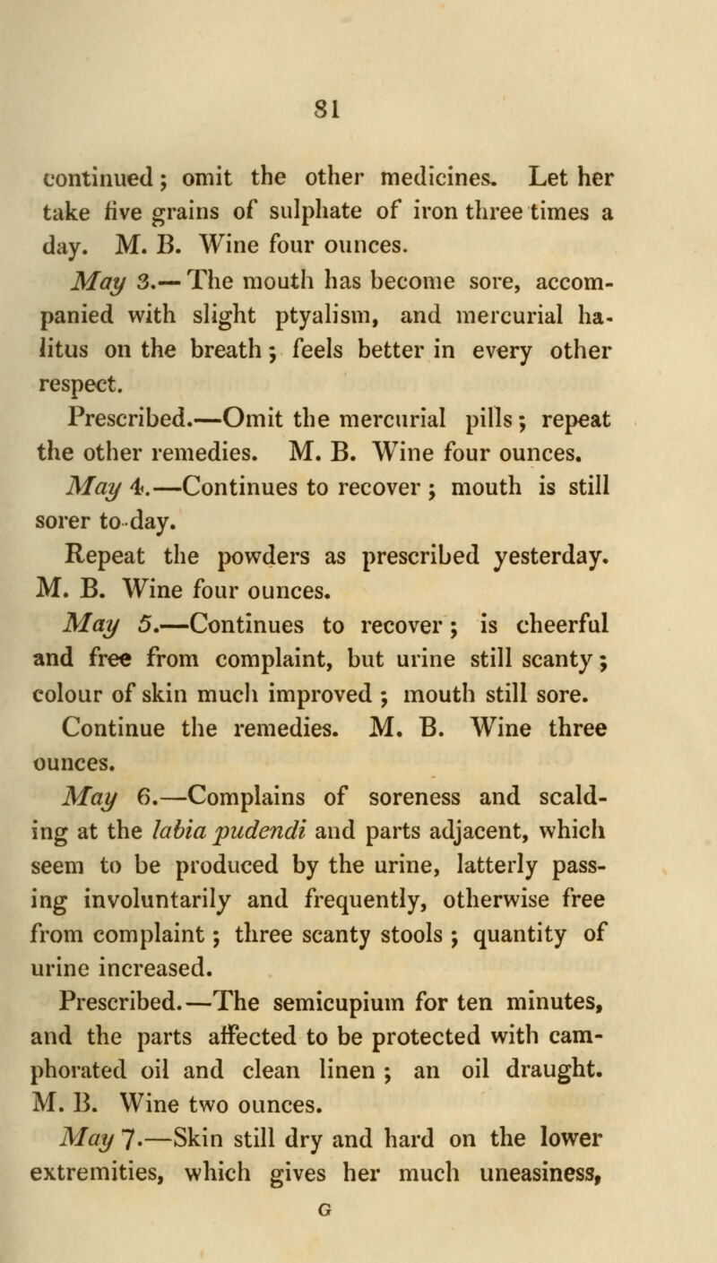 continued; omit the other medicines. Let her take five grains of sulphate of iron three times a day. M. B. Wine four ounces. May 3.— The mouth has become sore, accom- panied with slight ptyalism, and mercurial ha- litus on the breath; feels better in every other respect. Prescribed.—Omit the mercurial pills; repeat the other remedies. M. B. Wine four ounces. May 4.—Continues to recover ; mouth is still sorer to day. Repeat the powders as prescribed yesterday. M. B. Wine four ounces. May 5.—Continues to recover; is cheerful and free from complaint, but urine still scanty; colour of skin much improved ; mouth still sore. Continue the remedies. M. B. Wine three ounces. May 6.—Complains of soreness and scald- ing at the labia pudendi and parts adjacent, which seem to be produced by the urine, latterly pass- ing involuntarily and frequently, otherwise free from complaint; three scanty stools ; quantity of urine increased. Prescribed.—The semicupium for ten minutes, and the parts affected to be protected with cam- phorated oil and clean linen ; an oil draught. M. B. Wine two ounces. May 7.—Skin still dry and hard on the lower extremities, which gives her much uneasiness, G