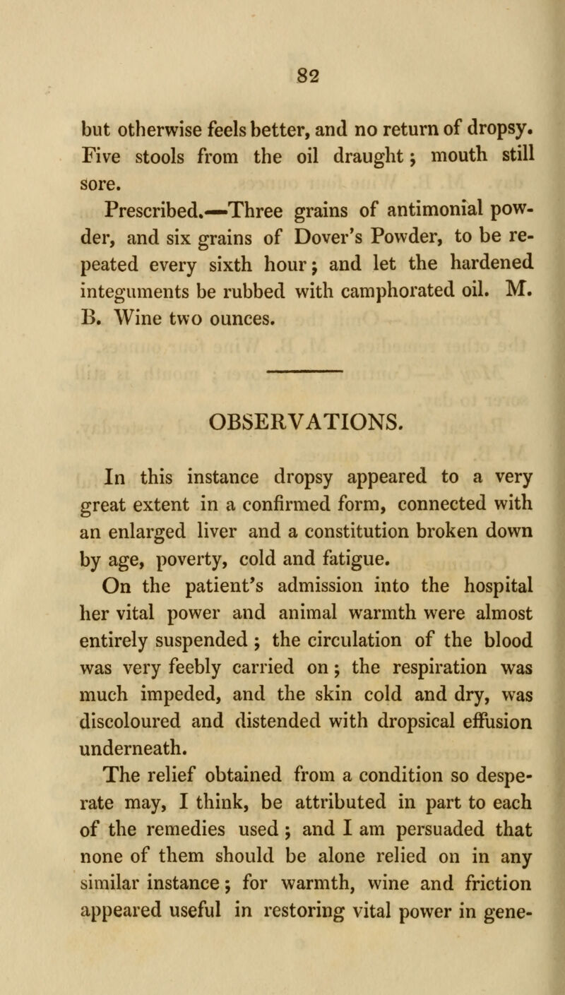 but otherwise feels better, and no return of dropsy. Five stools from the oil draught j mouth still sore. Prescribed.—Three grains of antimonial pow- der, and six grains of Dover's Powder, to be re- peated every sixth hourj and let the hardened integuments be rubbed with camphorated oil. M. B, Wine two ounces. OBSERVATIONS. In this instance dropsy appeared to a very great extent in a confirmed form, connected with an enlarged liver and a constitution broken down by age, poverty, cold and fatigue. On the patient's admission into the hospital her vital power and animal warmth were almost entirely suspended ; the circulation of the blood was very feebly carried on; the respiration was much impeded, and the skin cold and dry, was discoloured and distended with dropsical effusion underneath. The relief obtained from a condition so despe- rate may, I think, be attributed in part to each of the remedies used; and I am persuaded that none of them should be alone relied on in any similar instance; for warmth, wine and friction appeared useful in restoring vital power in gene-