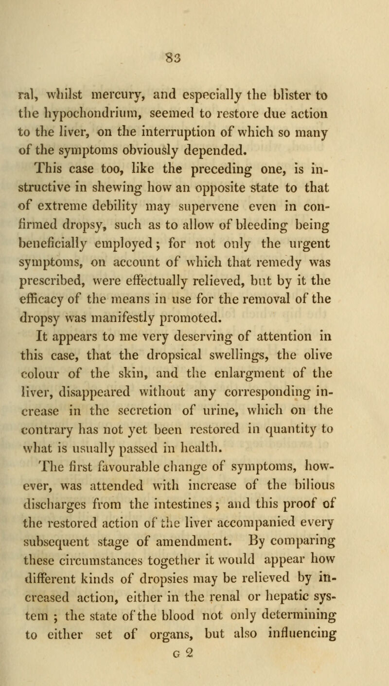 ral, whilst mercury, and esp^ecially the blister to the hypochondrium, seemed to restore due action to the liver, on the interruption of which so many of the symptoms obviously depended. This case too, like the preceding one, is hi- structive in shewing how an opposite state to that of extreme debility may supervene even in con- firmed dropsy, such as to allow of bleeding being beneficially employed; for not only the urgent symptoms, on account of which that remedy was prescribed, were effectually relieved, but by it the efficacy of the means in use for the removal of the dropsy was manifestly promoted. It appears to me very deserving of attention in this case, that the dropsical swellings, the olive colour of the skin, and the enlargment of the liver, disappeared without any corresponding in- crease in the secretion of urine, which on the contrary has not yet been restored in quantity to what is usually passed in health. The first favourable change of symptoms, how- ever, was attended with increase of the bilious discharges from the intestines; and this proof of the restored action of the liver accompanied every subsequent stage of amendment. By comparing these circumstances together it would appear how different kinds of dropsies may be relieved by in- creased action, either in the renal or hepatic sys- tem ; the state of the blood not only determining to either set of organs, but also influencing G 2