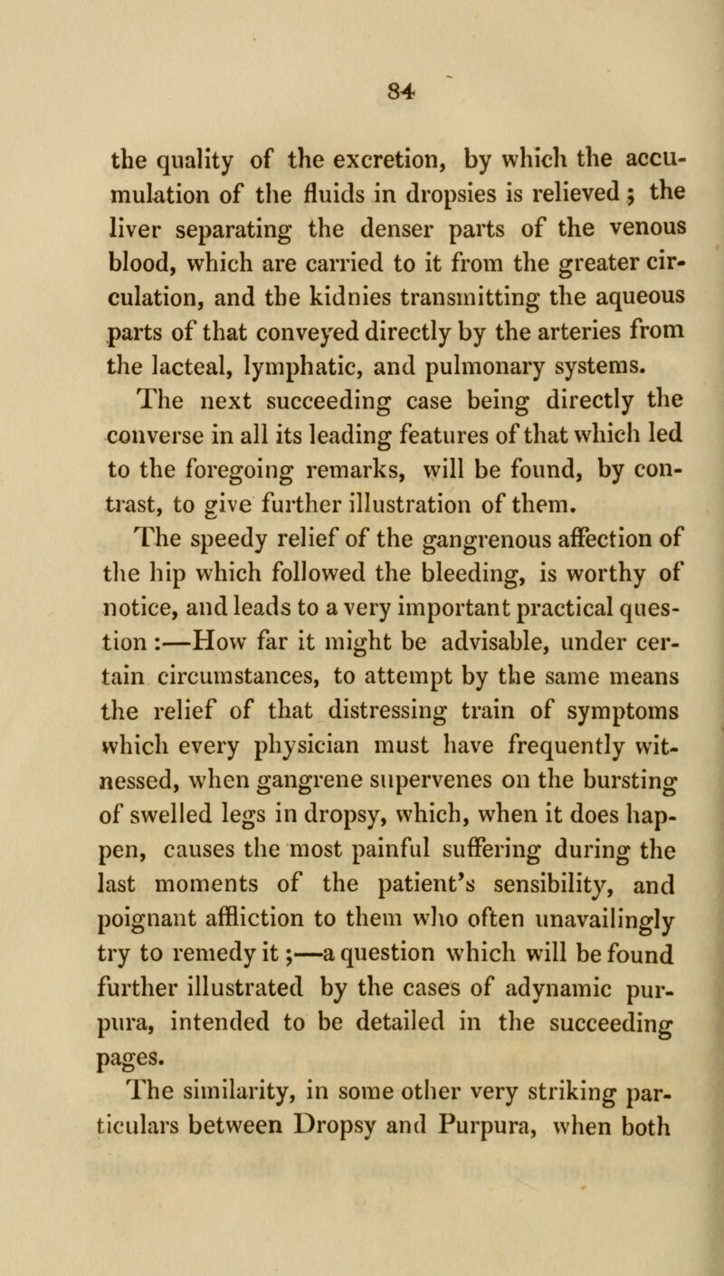 the quality of the excretion, by which the accu- mulation of the fluids in dropsies is relieved; the liver separating the denser parts of the venous blood, which are carried to it from the greater cir- culation, and the kidnies transmitting the aqueous parts of that conveyed directly by the arteries from the lacteal, lymphatic, and pulmonary systems. The next succeeding case being directly the converse in all its leading features of that which led to the foregoing remarks, will be found, by con- trast, to give further illustration of them. The speedy relief of the gangrenous affection of the hip which followed the bleeding, is worthy of notice, and leads to a very important practical ques- tion :—How far it might be advisable, under cer- tain circumstances, to attempt by the same means the relief of that distressing train of symptoms which every physician must have frequently wit- nessed, when gangrene supervenes on the bursting of swelled legs in dropsy, which, when it does hap- pen, causes the most painful suffering during the last moments of the patient's sensibility, and poignant affliction to them who often unavailingly try to remedy it;—a question which will be found further illustrated by the cases of adynamic pur- pura, intended to be detailed in the succeeding pages. The similarity, in some other very striking par- ticulars between Dropsy and Purpura, when both