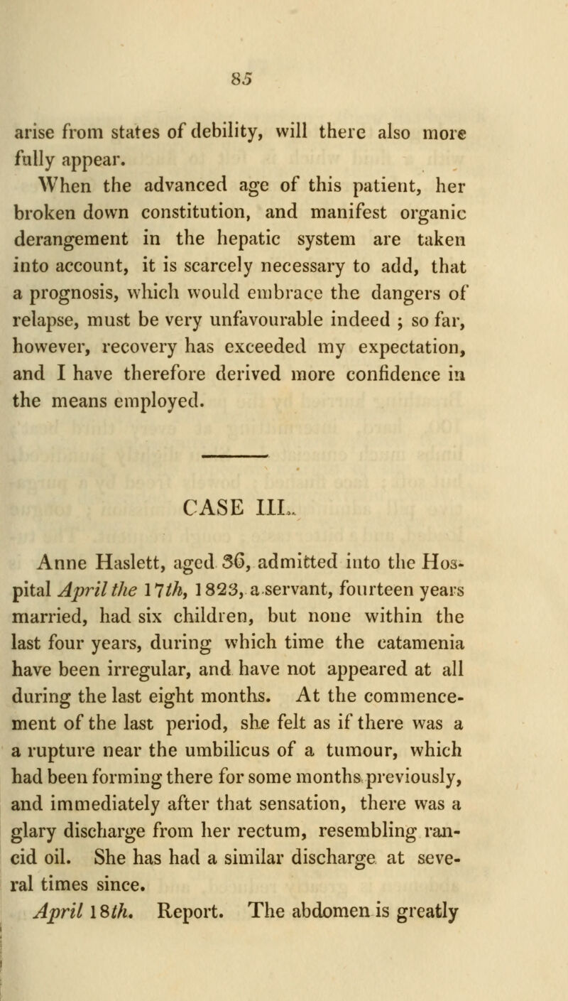 arise from states of debility, will there also more fully appear. When the advanced age of this patient, her broken down constitution, and manifest organic derangement in the hepatic system are taken into account, it is scarcely necessary to add, that a prognosis, which would embrace the dangers of relapse, must be very unfavourable indeed ; so far, however, recovery has exceeded my expectation, and I have therefore derived more confidence in the means employed. CASE IIL. Anne Haslett, aged 56, admitted into the Hos- pital April the \lth, 1823, a servant, fourteen years married, had six children, but none within the last four years, during which time the catamenia have been irregular, and have not appeared at all during the last eight months. At the commence- ment of the last period, sKe felt as if there was a a rupture near the umbilicus of a tumour, which had been forming there for some months previously, and immediately after that sensation, there was a glary discharge from her rectum, resembling ran- cid oil. She has had a similar discharge at seve- ral times since. April ISth, Report. The abdomen is greatly
