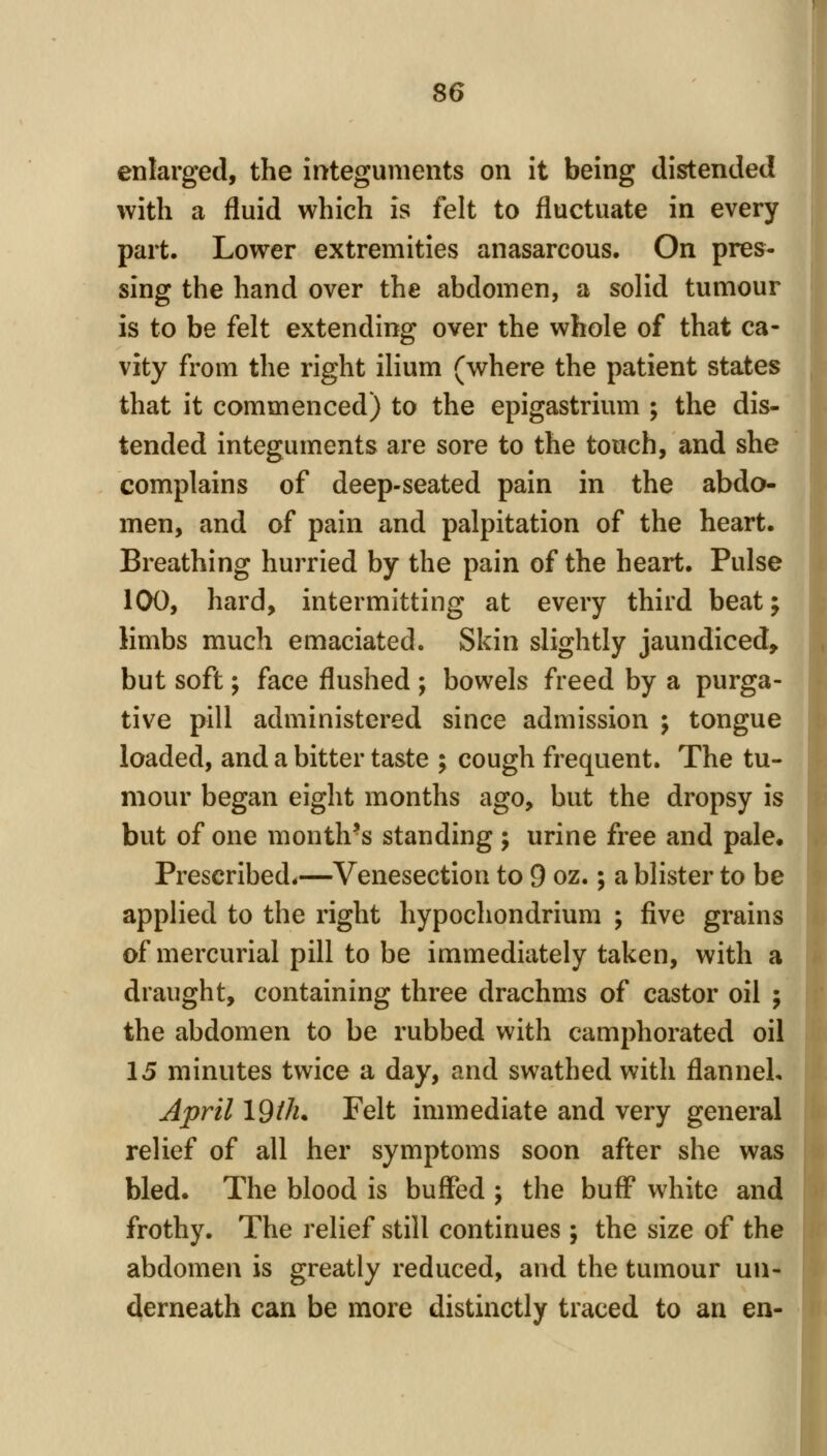 enlarged, the integuments on it being distended with a fluid which is felt to fluctuate in every part. Lower extremities anasarcous. On pres- sing the hand over the abdomen, a solid tumour is to be felt extending over the whole of that ca- vity from the right ilium (where the patient states that it commenced) to the epigastrium ; the dis- tended integuments are sore to the touch, and she complains of deep-seated pain in the abdo- men, and of pain and palpitation of the heart. Breathing hurried by the pain of the heart. Pulse 100, hard, intermitting at every third beat; limbs much emaciated. Skin slightly jaundiced, but soft; face flushed ; bowels freed by a purga- tive pill administered since admission ; tongue loaded, and a bitter taste ; cough frequent. The tu- mour began eight months ago, but the dropsy is but of one month's standing ; urine free and pale. Prescribed.—Venesection to 9 oz.; a blister to be applied to the right hypochondrium ; five grains of mercurial pill to be immediately taken, with a draught, containing three drachms of castor oil ; the abdomen to be rubbed with camphorated oil 15 minutes twice a day, and swathed with flanneL April \dilu Felt immediate and very general relief of all her symptoms soon after she was bled. The blood is buffed ; the buff white and frothy. The relief still continues ; the size of the abdomen is greatly reduced, and the tumour un- derneath can be more distinctly traced to an en-