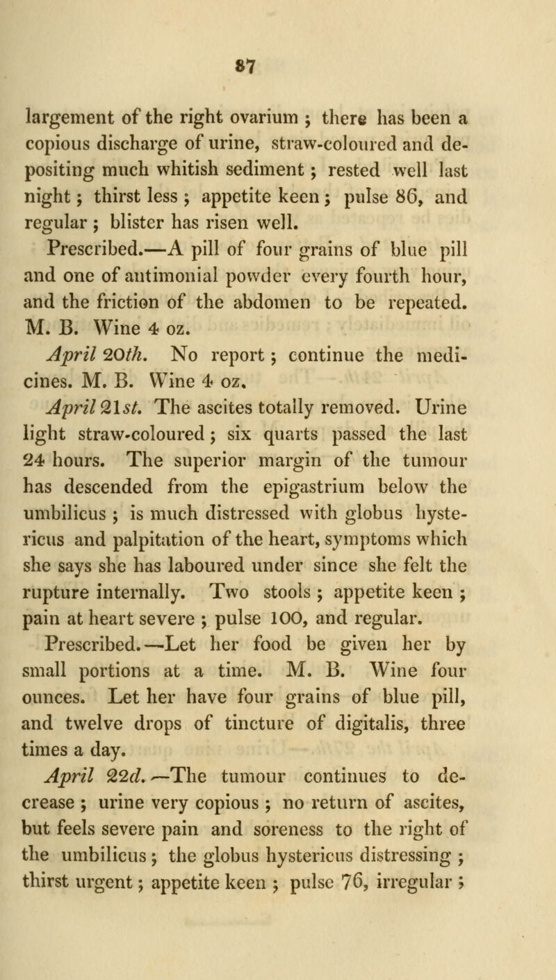 »7 largement of the right ovarium ; there has been a copious discharge of urine, straw-coloured and de- positing much whitish sediment; rested well last night; thirst less ; appetite keen; pulse Sd^ and regular ; blister has risen well. Prescribed.—A pill of four grains of blue pill and one of antimonial powder every fourth hour, and the friction of the abdomen to be repeated. M. B. Wine 4 oz. April 20th. No report; continue the medi- cines. M. B. Wine 4 oz, April ^Ist. The ascites totally removed. Urine light straw-coloured; six quarts passed the last 24 hours. The superior margin of the tumour has descended from the epigastrium below the umbilicus ; is much distressed with globus hyste- ricus and palpitation of the heart, symptoms which she says she has laboured under since she felt the rupture internally. Two stools ; appetite keen ; pain at heart severe ; pulse 100, and regular. Prescribed.—Let her food be given her by small portions at a time. M. B. Wine four ounces. Let her have four grains of blue pill, and twelve drops of tincture of digitalis, three times a day. April ^2d, —The tumour continues to de- crease ; urine very copious ; no return of ascites, but feels severe pain and soreness to the right of the umbilicus ; the globus hystericus distressing ; thirst urgent; appetite keen ; pulse 76, irregular ;