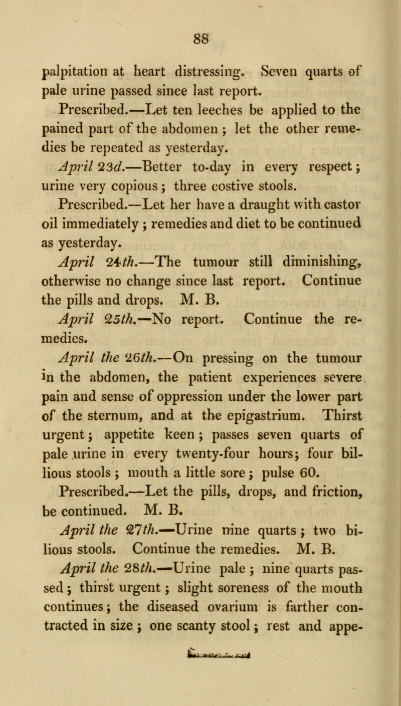 palpitation at heart distressing. Seven quarts of pale urine passed since last report. Prescribed.—Let ten leeches be applied to the pained part of the abdomen ; let the other reme- dies be repeated as yesterday. April 23d,—Better to-day in every respect; urine very copious ; three costive stools. Prescribed.—Let her have a draught with castor oil immediately; remedies and diet to be continued as yesterday. April 24fth,—The tumour still diminishing, otherwise no change since last report. Continue the pills and drops. M. B. April Q5tk.—No report. Continue the re- medies. April the 26th,—On pressing on the tumour in the abdomen, the patient experiences severe pain and sense of oppression under the lower part of the sternum, and at the epigastrium. Thirst urgent; appetite keen ; passes seven quarts of pale urine in every twenty-four hours; four bil- lions stools ; mouth a little sore ; pulse 60. Prescribed,—Let the pills, drops, and friction, be continued. M. B. April the 27//^.—Urine nine quarts j two bi- lious stools. Continue the remedies. M. B. April the 28//i.—Urine pale ; nine quarts pas- sed ; thirst urgent; slight soreness of the mouth continues; the diseased ovarium is farther con- tracted in size j one scanty stool; rest and appe-