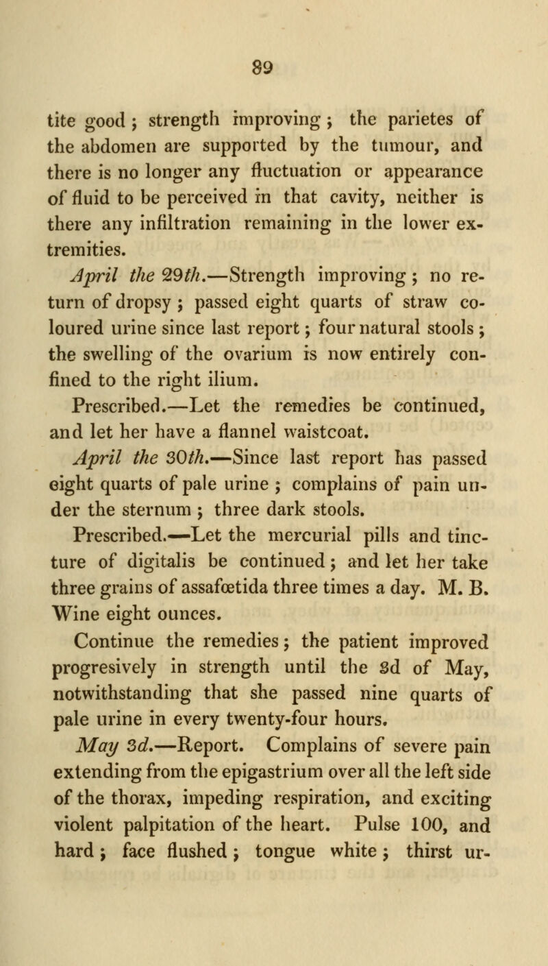 tite good ; strength improving; the parietes of the abdomen are supported by the tumour, and there is no longer any fluctuation or appearance of fluid to be perceived in that cavity, neither is there any infiltration remaining in the lower ex- tremities. Jpril the ^9th,—Strength improving ; no re- turn of dropsy ; passed eight quarts of straw co- loured urine since last report; four natural stools ; the swelling of the ovarium is now entirely con- fined to the right ilium. Prescribed.—Let the remedies be continued, and let her have a flannel waistcoat. April the 30th»—Since last report has passed eight quarts of pale urine ; complains of pain un- der the sternum ; three dark stools. Prescribed.—Let the mercurial pills and tinc- ture of digitalis be continued ; and let her take three grains of assafoetida three times a day. M. B. Wine eight ounces. Continue the remedies j the patient improved progresively in strength until the Sd of May, notwithstanding that she passed nine quarts of pale urine in every twenty-four hours. Mai/ 3d.—Report. Complains of severe pain extending from the epigastrium over all the left side of the thorax, impeding respiration, and exciting violent palpitation of the heart. Pulse 100, and hard; face flushed j tongue white j thirst ur-
