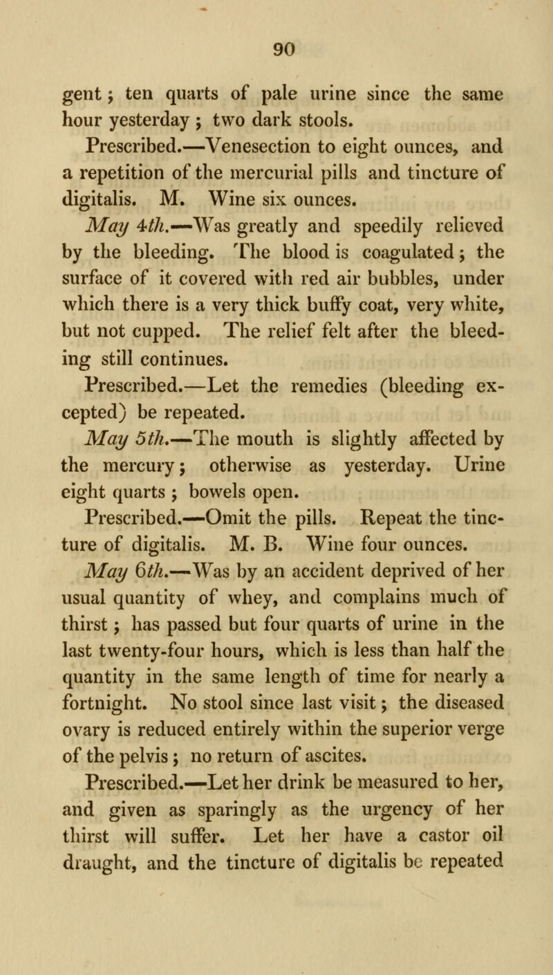 gent f ten quarts of pale urine since the same hour yesterday ; two dark stools. Prescribed.—Venesection to eight ounces, and a repetition of the mercurial pills and tincture of digitalis. M. Wine six ounces. Mai/ 4/A.—Was greatly and speedily relieved by the bleeding. The blood is coagulated j the surface of it covered with red air bubbles, under which there is a very thick bufFy coat, very white, but not cupped. The relief felt after the bleed- ing still continues. Prescribed.—Let the remedies (bleeding ex- cepted) be repeated. Mai/ 5th.—The mouth is slightly affected by the mercury; otherwise as yesterday. Urine eight quarts ; bowels open. Prescribed.—Omit the pills. Repeat the tinc- ture of digitalis. M. B. Wine four ounces. Mai/ 6^/z.—Was by an accident deprived of her usual quantity of whey, and complains much of thirst; has passed but four quarts of urine in the last twenty-four hours, which is less than half the quantity in the same length of time for nearly a fortnight. No stool since last visit; the diseased ovary is reduced entirely within the superior verge of the pelvis; no return of ascites. Prescribed.—Let her drink be measured to her, and given as sparingly as the urgency of her thirst will suffer. Let her have a castor oil draught, and the tincture of digitalis be repeated
