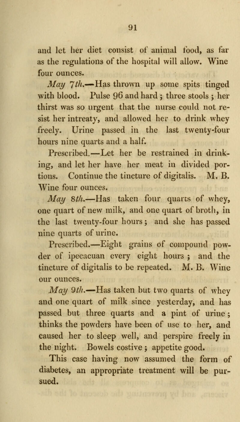 and let her diet consist of animal food, as far as the regulations of the hospital will allow. Wine four ounces. May 7^/^—Has thrown up some spits tinged with blood. Pulse 96 and hard \ three stools \ her thirst was so urgent that the nurse could not re- sist her intreaty, and allowed her to drink whey freely. Urine passed in the last twenty-four hours nine quarts and a half. Prescribed.—Let her be restrained in drink- ing, and let her have her meat in divided por- tions. Continue the tincture of digitalis. M. B. Wine four ounces. May %tlu—Has taken four quarts of whey, one quart of new milk, and one quart of broth, in the last twenty-four hours \ and she has passed nine quarts of urine. Prescribed.—Eight grains of compound pow- der of ipecacuan every eight hours ; and the tincture of digitalis to be repeated. M. B. Wine our ounces. May 9^A.—Has taken but two quarts of whey and one quart of milk since yesterday, and has passed but three quarts and a pint of urine ; thinks the powders have been of use to her, and caused her to sleep well, and perspire freely in the night. Bowels costive \ appetite good. This case having now assumed the form of diabetes, an appropriate treatment will be pur- sued.