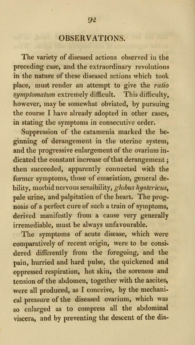 £h2 OBSERVATIONS. The variety of diseased actions observed in the preceding case, and the extraordinary revolutions in the nature of these diseased actions which took place, must render an attempt to give the ratio symptomatum extremely difficult. This difficulty, however, may be somewhat obviated, by pursuing the course I have already adopted in other cases, in stating the symptoms in consecutive order. Suppression of the catamenia marked the be- ginning of derangement in the uterine system^ and the progressive enlargement of the ovarium in- dicated the constant increase of that derangement; then succeeded, apparently connected with the former symptoms, those of emaciation, general de- bility, morbid nervous sensibility, globus hystericus^ pale urine, and palpitation of the heart. The prog- nosis of a perfect cure of such a train of symptoms, derived manifestly from a cause very generally irremediable, must be always unfavourable. The symptoms of acute disease, which were comparatively of recent origin, were to be consi- dered differently from the foregoing, and the pain, hurried and hard pulse, the quickened and oppressed respiration, hot skin, the soreness and tension of the abdomen, together with the ascites^ were all produced, as I conceive, by the mechani- cal pressure of the diseased ovarium, which was so enlarged as to compress all the abdominal viscera, and by preventing the descent of the dia-