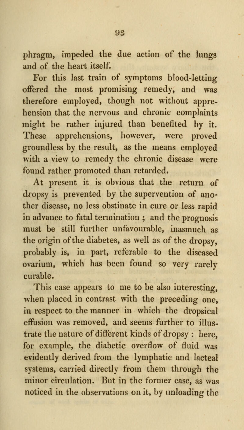 phragm, impeded the due action of the lungs and of the heart itself. For this last train of symptoms blood-letting offered the most promising remedy, and was therefore employed, though not without appre- hension that the nervous and chronic complaints might be rather injured than benefited by it. These apprehensions, however, were proved groundless by the result, as the means employed with a view to remedy the chronic disease were found rather promoted than retarded. At present it is obvious that the return of dropsy is prevented by the supervention of ano- ther disease, no less obstinate in cure or less rapid in advance to fatal termination ; and the prognosis must be still further unfavourable, inasmuch as the origin of the diabetes, as well as of the dropsy, probably is, in part, referable to the diseased ovarium, which has been found so very rarely curable. This case appears to me to be also interesting, when placed in contrast with the preceding one, in respect to the manner in which the dropsical effusion was removed, and seems further to illus- trate the nature of different kinds of dropsy : here, for example, the diabetic overflow of fluid was evidently derived from the lymphatic and lacteal systems, carried directly from them through the minor circulation. But in the former case, as was noticed in the observations on it, by unloading the