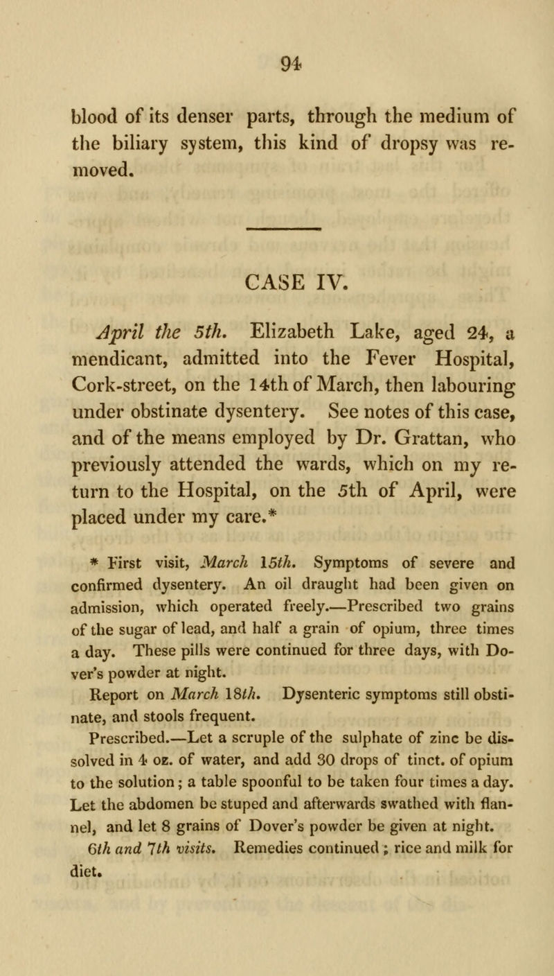 94^ blood of its denser parts, through the medium of the biliary system, this kind of dropsy was re- moved. CASE IV. ^pril the 5th. Elizabeth Lake, aged 24, a mendicant, admitted into the Fever Hospital, Cork-street, on the 14th of March, then labouring under obstinate dysentery. See notes of this case, and of the means employed by Dr. Grattan, who previously attended the wards, which on my re- turn to the Hospital, on the 5th of April, were placed under my care.* * First visit, March I5tk, Symptoms of severe and confirmed dysentery. An oil draught had been given on admission, which operated freely.—Prescribed two grains of the sugar of lead, and half a grain of opium, three times a day. These pills were continued for three days, with Do- ver's powder at night. Report on March 18///. Dysenteric symptoms still obsti- nate, and stools frequent. Prescribed.—Let a scruple of the sulphate of zinc be dis- solved in 4? oz. of water, and add 30 drops of tinct. of opium to the solution; a table spoonful to be taken four times a day. Let the abdomen be stuped and afterwards swathed with flan- nel, and let 8 grains of Dover's powder be given at night. 6th and 1th visits. Remedies continued ; rice and milk for diet.