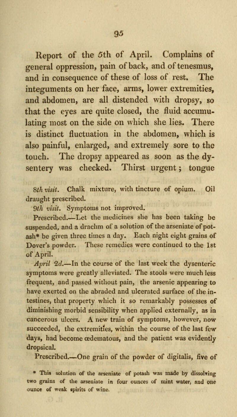Report of the 5th of April. Complains of general oppression, pain of back, and of tenesmus, and in consequence of these of loss of rest. The integuments on her face, arms, lower extremities, and abdomen, are all distended with dropsy, so that the eyes are quite closed, the fluid accumu- lating most on the side on which she lies. There is distinct fluctuation in the abdomen, which is also painful, enlarged, and extremely sore to the touch. The dropsy appeared as soon as the dy- sentery was checked. Thirst urgent; tongue Sth visit. Chalk mixture, with tincture of opium. Oil draught prescribed. 9tk visit. Symptoms not improved. Prescribed.—Let the medicines she has been taking be suspended, and a drachm of a solution of the arseniate of pot- ash* be given three times a day. Each night eight grains of Dover's powder. These remedies were continued to the 1st of April. April 2d.—In the course of the last week the dysenteric symptoms were greatly alleviated. The stools were much less frequent, and passed without pain, the arsenic appearing to have exerted on the abraded and ulcerated surface of the in- testines, that property which it so remarkably possesses of diminishing morbid sensibility when applied externally, as in cancerous ulcers. A new train of symptoms, however, now succeeded, the extremities, within the course of the last few days, had become (Edematous, and the patient was evidently dropsical. Prescribed.-^One grain of the powder of digitalis, five of • This solution of the arseniate of potash was made by dissoWing two grains of the arseniate in four ounces of mint water, and one ounce of weak spirits of wine.