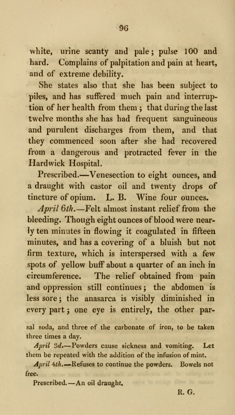 white, urine scanty and pale; pulse 100 and hard. Complains of palpitation and pain at heart, and of extreme debility. She states also that she has been subject to piles, and has suffered much pain and interrup- tion of her health from them ; that during the last twelve months she has had frequent sanguineous and purulent discharges from them, and that they commenced soon after she had recovered from a dangerous and protracted fever in the Hardvvick Hospital. Prescribed.—Venesection to eight ounces, and a draught with castor oil and twenty drops of tincture of opium. L. B. Wine four ounces. April 6th.—Felt almost instant relief from the bleeding. Though eight ounces of blood were near- ly ten minutes in flowing it coagulated in fifteen minutes, and has a covering of a bluish but not firm texture, which is interspersed with a few spots of yellow buff about a quarter of an inch in circumference. The relief obtained from pain and oppression still continues; the abdomen is less sore; the anasarca is visibly diminished in every part 3 one eye is entirely, the other par- sal soda, and three of the carbonate of iron, to be taken three times a day. April '6d*—Powders cause sickness and vomiting. Let them be repeated with the addition of the infusion of mint. April 4^.—Refuses to continue the powders. Bowels not free. Prescribed.—An oil draught, R. G.