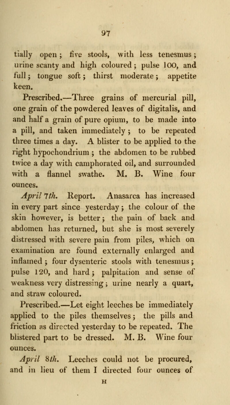 tially open; five stools, with less tenesmus; urine scanty and high coloured ; pulse 100, and full J tongue soft; thirst moderate; appetite keen. Prescribed.—Three grains of mercurial pill, one grain of the powdered leaves of digitalis, and and half a grain of pure opium, to be made into a pill, and taken immediately ; to be repeated three times a day. A blister to be applied to the right hypochondrium ; the abdomen to be rubbed twice a day with camphorated oil, and surrounded with a flannel swathe. M. B. Wine four ounces. April *lth. Report. Anasarca has increased in every part since yesterday \ the colour of the skin however, is better \ the pain of back and abdomen has returned, but she is most severely distressed with severe pain from piles, which on examination are found externally enlarged and inflamed ; four dysenteric stools with tenesmus; pulse 120, and hard j palpitation and sense of weakness very distressing; urine nearly a quart, and straw coloured. Prescribed.—Let eight leeches be immediately applied to the piles themselves; the pills and friction as directed yesterday to be repeated. The blistered part to be dressed. M. B. Wine four ounces. A'pril ^th. Leeches could not be procured, and in lieu of them I directed four ounces of H