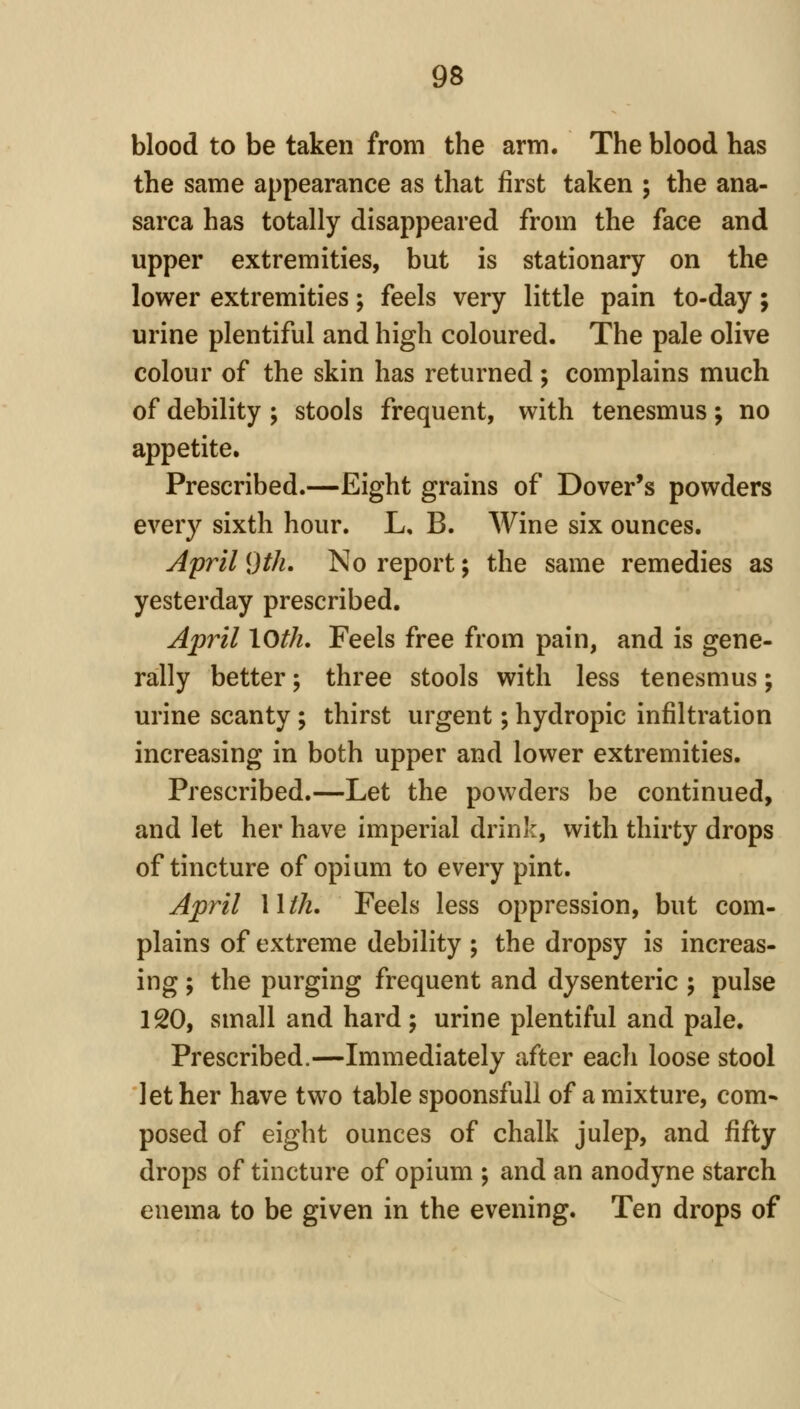 blood to be taken from the arm. The blood has the same appearance as that first taken ; the ana- sarca has totally disappeared from the face and upper extremities, but is stationary on the lower extremities; feels very little pain to-day; urine plentiful and high coloured. The pale olive colour of the skin has returned; complains much of debility ; stools frequent, with tenesmus; no appetite. Prescribed.—Eight grains of Dover's powders every sixth hour. L, B. Wine six ounces. April 9th, No report; the same remedies as yesterday prescribed. Ap7il loth. Feels free from pain, and is gene- rally better; three stools with less tenesmus; urine scanty; thirst urgent; hydropic infiltration increasing in both upper and lower extremities. Prescribed.—Let the powders be continued, and let her have imperial drinJ:, with thirty drops of tincture of opium to every pint. April Wth, Feels less oppression, but com- plains of extreme debility ; the dropsy is increas- ing ; the purging frequent and dysenteric ; pulse 120, small and hard; urine plentiful and pale. Prescribed.—Immediately after each loose stool let her have two table spoonsfull of a mixture, com* posed of eight ounces of chalk julep, and fifty drops of tincture of opium ; and an anodyne starch enema to be given in the evening. Ten drops of