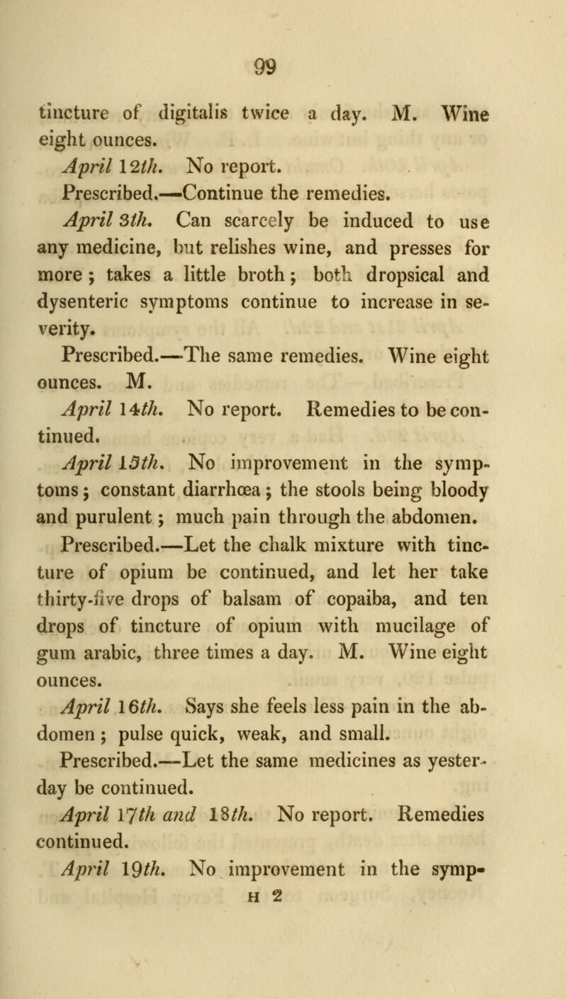 tincture of digittilis twice a day. M. Wine eight ounces. April 12///. No report. Prescribed.—Continue the remedies. April 3tk, Can scarcely be induced to use any medicine, but relishes wine, and presses for more; takes a little broth; both dropsical and dysenteric symptoms continue to increase in se- verity. Prescribed.—The same remedies. Wine eight ounces. M. April 14th. No report. Remedies to be con- tinued. April 13th. No improvement in the symp- toms J constant diarrhoea; the stools being bloody and purulent; much pain through the abdomen. Prescribed.—Let the chalk mixture with tinc- ture of opium be continued, and let her take thirty-five drops of balsam of copaiba, and ten drops of tincture of opium with mucilage of gum arabic, three times a day. M. Wine eight ounces. April 16th. Says she feels less pain in the ab- domen ; pulse quick, weak, and small. Prescribed.—Let the same medicines as yester- day be continued. April 17th and ISth. No report. Remedies continued. April 19th. No improvement in the symp» H 2