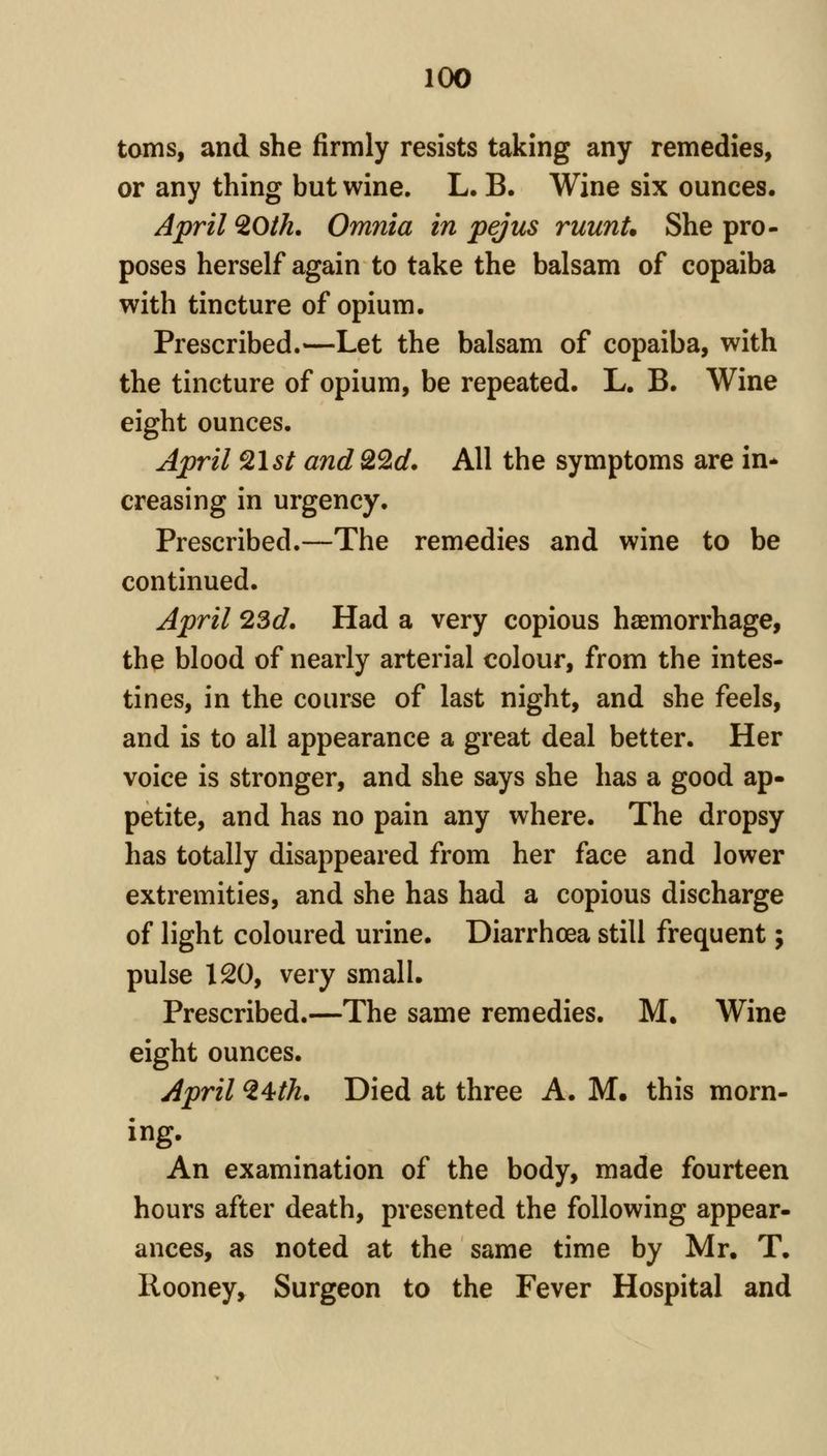 toitis, and she firmly resists taking any remedies, or any thing but wine. L. B. Wine six ounces. April ^Oth. Omnia in pejus ruunU She pro- poses herself again to take the balsam of copaiba with tincture of opium. Prescribed.—Let the balsam of copaiba, with the tincture of opium, be repeated. L. B. Wine eight ounces. April ^Ist and Q2d, All the symptoms are in* creasing in urgency. Prescribed.—The remedies and wine to be continued. April 23d, Had a very copious haemorrhage, the blood of nearly arterial colour, from the intes- tines, in the course of last night, and she feels, and is to all appearance a great deal better. Her voice is stronger, and she says she has a good ap- petite, and has no pain any where. The dropsy has totally disappeared from her face and lower extremities, and she has had a copious discharge of light coloured urine. Diarrhoea still frequent; pulse 120, very small. Prescribed.—The same remedies. M, Wine eight ounces. April ^4th, Died at three A. M, this morn- ing. An examination of the body, made fourteen hours after death, presented the following appear- ances, as noted at the same time by Mr. T. Rooney, Surgeon to the Fever Hospital and