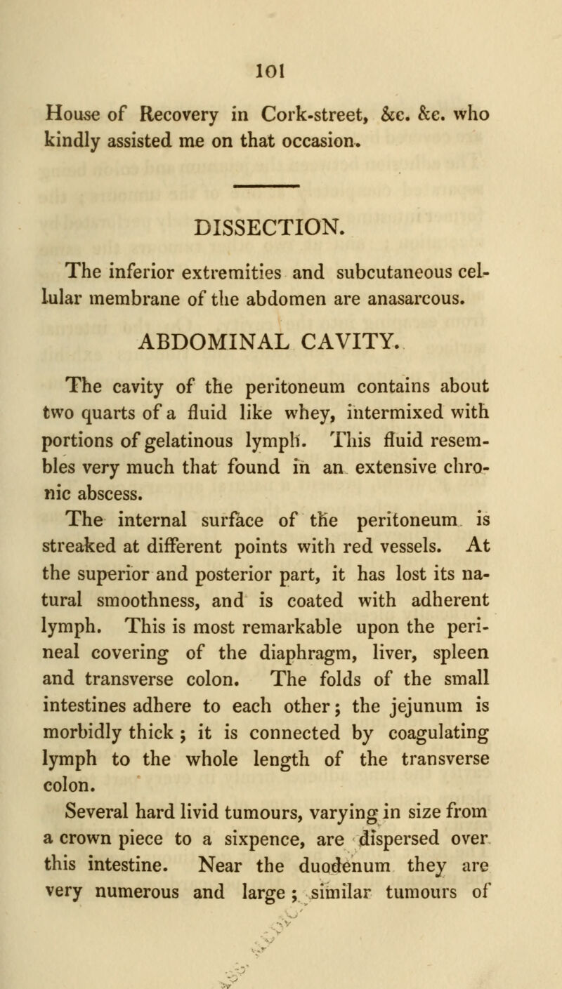 Hou5€ of Recovery in Cork-street, &e. See. who kindly assisted me on that occasion. DISSECTION. The inferior extremities and subcutaneous cel- lular membrane of the abdomen are anasarcous. ABDOMINAL CAVITY. The cavity of the peritoneum contains about two quarts of a fluid like whey, intermixed with portions of gelatinous lymph. This fluid resem- bles very much that found in an extensive chro- nic abscess. The internal surface of the peritoneum is streaked at different points with red vessels. At the superior and posterior part, it has lost its na- tural smoothness, and is coated with adherent lymph. This is most remarkable upon the peri- neal covering of the diaphragm, liver, spleen and transverse colon. The folds of the small intestines adhere to each other; the jejunum is morbidly thick ; it is connected by coagulating lymph to the whole length of the transverse colon. Several hard livid tumours, varying in size from a crown piece to a sixpence, are dispersed over this intestine. Near the duodenum they are very numerous and large; similar tumours of .~~S