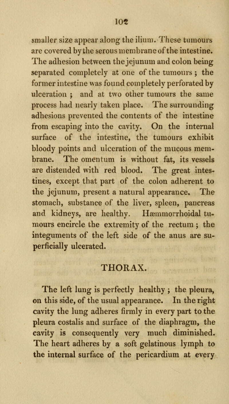 10« smaller size appear along the ilium. These tumours are covered by the serous membrane of the intestine. The adhesion between the jejunum and colon being separated completely at one of the tumours ; the former intestine was found completely perforated by ulceration ; and at two other tumours the same process had nearly taken place. The surrounding adhesions prevented the contents of the intestine from escaping into the cavity. On the internal surface of the intestine, the tumours exhibit bloody points and ulceration of the mucous mem- brane. The omentum is without fat, its vessels are distended with red blood. The great intes- tines, except that part of the colon adherent to the jejunum, present a natural appearance. The stomach, substance of the liver, spleen, pancreas and kidneys, are healthy. Haemmorrhoidal tu- mours encircle the extremity of the rectum ; the integuments of the left side of the anus are su- perficially ulcerated. THORAX. The left lung is perfectly healthy ; the pleura, on this side, of the usual appearance. In the right cavity the lung adheres firmly in every part to the pleura costalis and surface of the diaphragm, the cavity is consequently very much diminished. The heart adheres by a soft gelatinous lymph to the internal surface of the pericardium at every