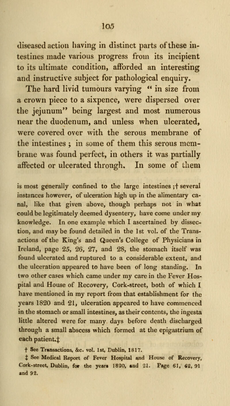 diseased action having in distinct parts of these in- testines made various progress from its incipient to its ultimate condition, afforded an interesting and instructive subject for pathological enquiry. The hard livid tumours varying ** in size from a crown piece to a sixpence, were dispersed over the jejunum being largest and most numerous near the duodenum, and unless when ulcerated, were covered over with the serous membrane of the intestines ; in some of them this serous mem- brane was found perfect, in others it was partially affected or ulcerated through. In some of tliem is most generally confined to the large intestines ;f several instances however, of ulceration high up in the alimentary ca- nal, like that given above, though perhaps not in what could be legitimately deemed dysentery, have come under my knowledge. In one example which I ascertained by dissec- tion, and maybe found detailed in the 1st vol, of the Trans- actions of the King's and Queen's College of Physicians in Ireland, page 25, 26, 27> and 28, the stomach itself was found ulcerated and ruptured to a considerable extent, and the ulceration appeared to have been of long standing. In two other cases which came under my care in the Fever Hos- pital and House of Recovery, Cork-street, both of which I have mentioned in my report from that establishment for the years 1820 and 21, ulceration appeared to have commenced in the stomach or small intestines, as their contents, the ingesta little altered were for many days before death discharged through a small abscess which formed at the epigastrium of each patient.^ t See Transactions, &c. vol. 1st, Dublin, 1817. X See Medical Report of Fever Hospital i^nd House of Recovery, Cork-street, Dublin, for the year* 1820, «nd 21. Page 61, 62,91 and 92.