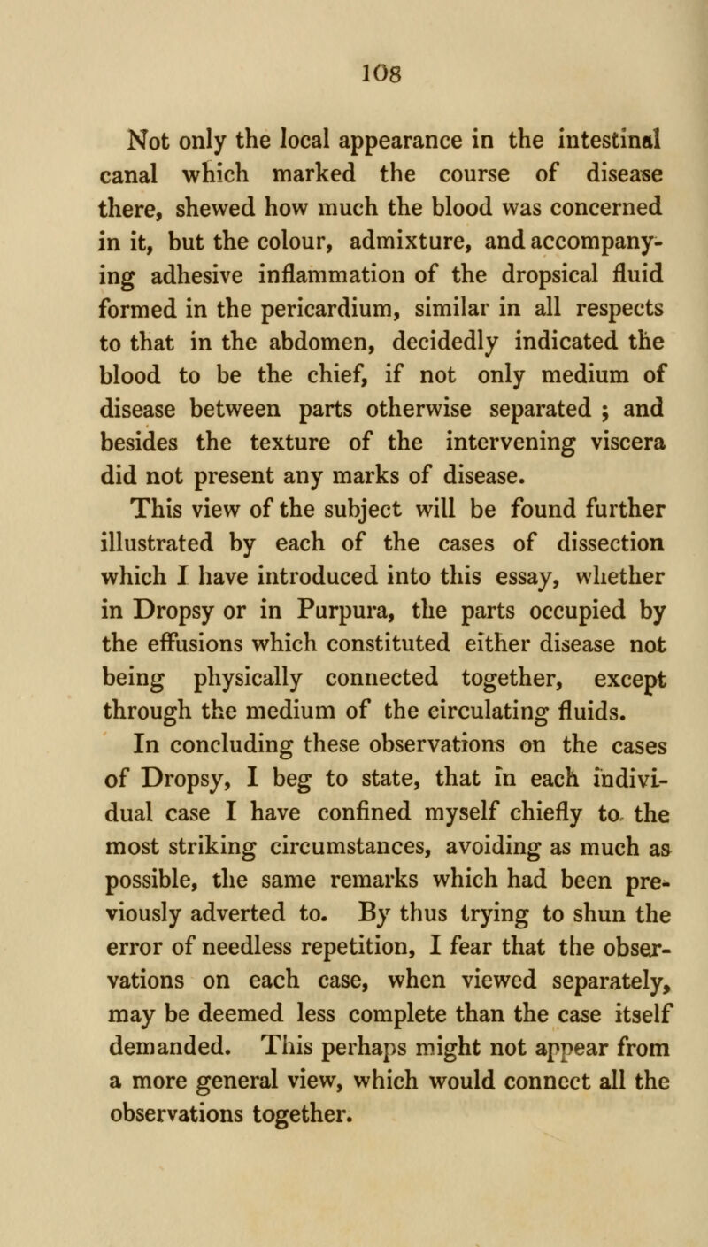 Not only the local appearance in the intestinal canal which marked the course of disease there, shewed how much the blood was concerned in it, but the colour, admixture, and accompany- ing adhesive inflammation of the dropsical fluid formed in the pericardium, similar in all respects to that in the abdomen, decidedly indicated the blood to be the chief, if not only medium of disease between parts otherwise separated ; and besides the texture of the intervening viscera did not present any marks of disease. This view of the subject will be found further illustrated by each of the cases of dissection which I have introduced into this essay, whether in Dropsy or in Purpura, the parts occupied by the effusions which constituted either disease not being physically connected together, except through the medium of the circulating fluids. In concluding these observations on the cases of Dropsy, I beg to state, that in each indivi- dual case I have confined myself chiefly to. the most striking circumstances, avoiding as much as possible, the same remarks which had been pre^ viously adverted to. By thus trying to shun the error of needless repetition, I fear that the obser- vations on each case, when viewed separately, may be deemed less complete than the case itself demanded. This perhaps might not appear from a more general view, which would connect all the observations together.