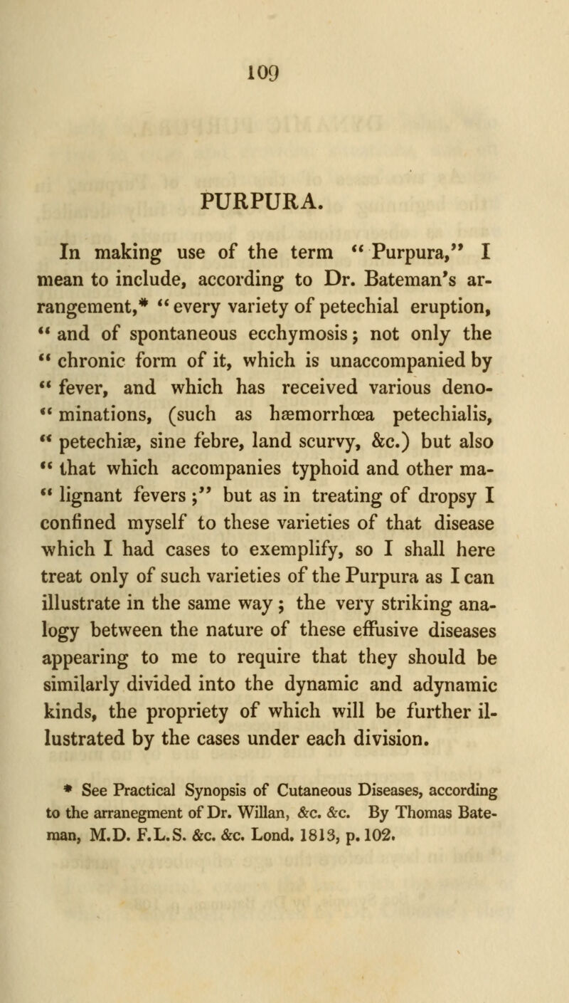 PURPURA. In making use of the term Purpura, I mean to include, according to Dr. Bateman's ar- rangement,* every variety of petechial eruption, and of spontaneous ecchymosis; not only the chronic form of it, which is unaccompanied by fever, and which has received various deno- minations, (such as haemorrhoea petechialis, petechias, sine febre, land scurvy, &c.) but also that which accompanies typhoid and other ma- lignant fevers ; but as in treating of dropsy I confined myself to these varieties of that disease which I had cases to exemplify, so I shall here treat only of such varieties of the Purpura as I can illustrate in the same way ; the very striking ana- logy between the nature of these effusive diseases appearing to me to require that they should be similarly divided into the dynamic and adynamic kinds, the propriety of which will be further il- lustrated by the cases under each division. * See Practical Synopsis of Cutaneous Diseases, according to the arranegment of Dr. Willan, &c. &c. By Thomas Bate- man, M.D. F.L.S. &c. &c. Lond. 1813, p. 102.