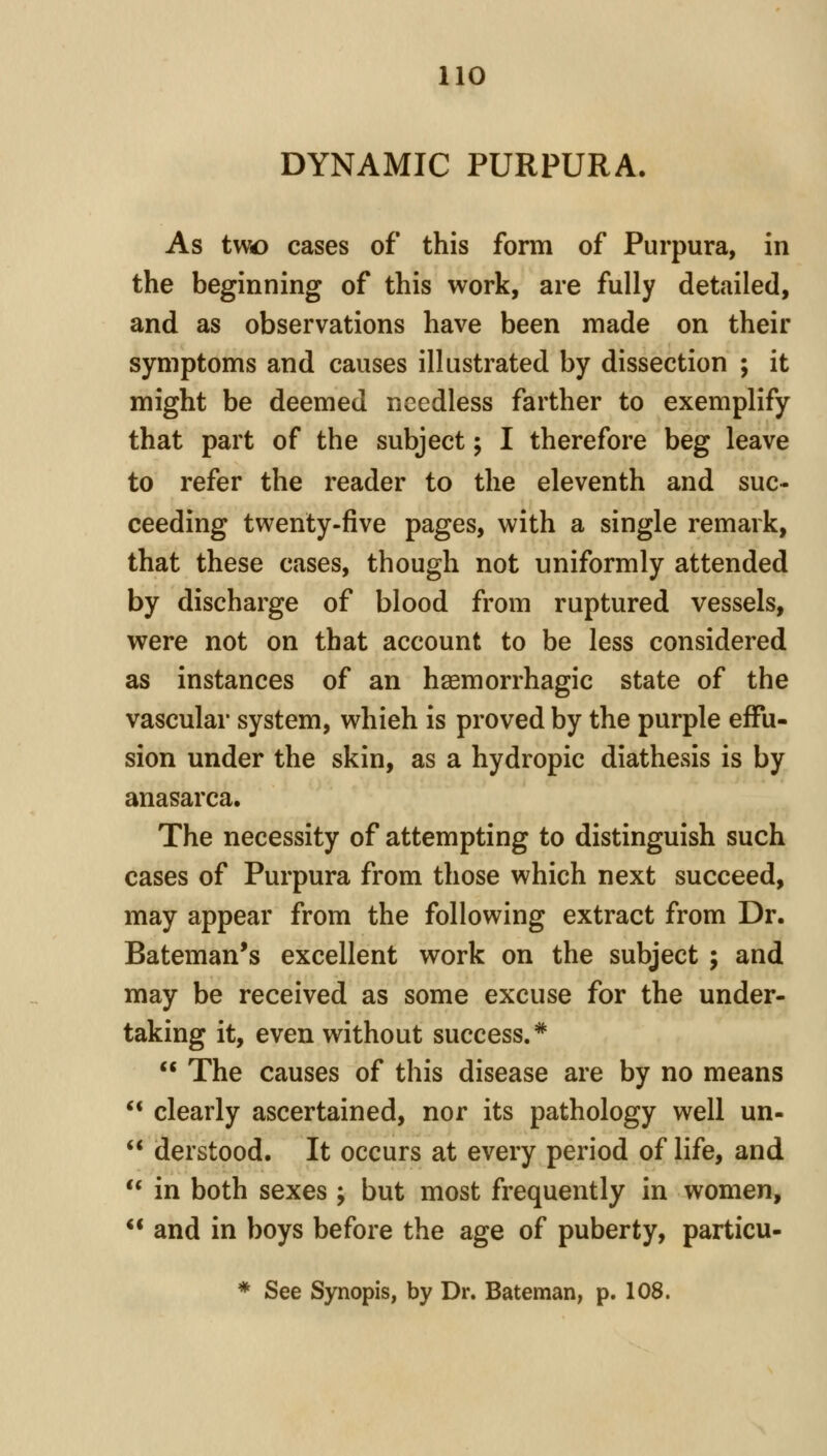 DYNAMIC PURPURA. As two cases of this form of Purpura, in the beginning of this work, are fully detailed, and as observations have been made on their symptoms and causes illustrated by dissection ; it might be deemed needless farther to exemplify that part of the subject; I therefore beg leave to refer the reader to the eleventh and suc- ceeding twenty-five pages, with a single remark, that these cases, though not uniformly attended by discharge of blood from ruptured vessels, were not on that account to be less considered as instances of an hsemorrhagic state of the vascular system, which is proved by the purple effu- sion under the skin, as a hydropic diathesis is by anasarca. The necessity of attempting to distinguish such cases of Purpura from those which next succeed, may appear from the following extract from Dr. Bateman's excellent work on the subject ; and may be received as some excuse for the under- taking it, even without success.* The causes of this disease are by no means clearly ascertained, nor its pathology well un- derstood. It occurs at every period of life, and in both sexes j but most frequently in women, and in boys before the age of puberty, particu- * See Synopis, by Dr. Bateman, p. 108.