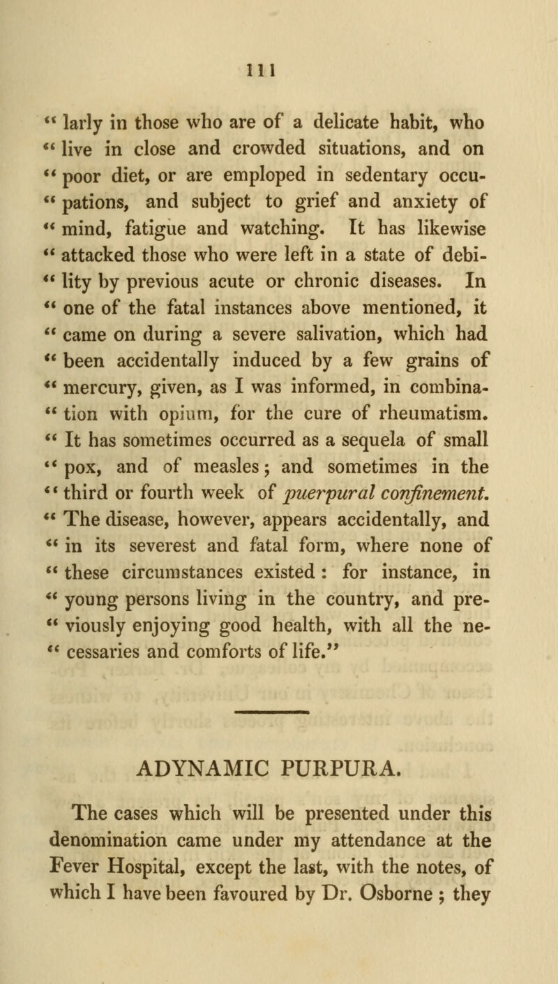 larly in those who are of a delicate habit, who live in close and crowded situations, and on ** poor diet, or are emploped in sedentary occu- pations, and subject to grief and anxiety of ** mind, fatigue and watching. It has likewise attacked those who were left in a state of debi- ** lity by previous acute or chronic diseases. In ** one of the fatal instances above mentioned, it came on during a severe salivation, which had ** been accidentally induced by a few grains of ** mercury, given, as I was informed, in combina- tion with opium, for the cure of rheumatism. It has sometimes occurred as a sequela of small ** pox, and of measles; and sometimes in the ** third or fourth week of puerpural cortfinemenL ** The disease, however, appears accidentally, and ** in its severest and fatal form, where none of these circumstances existed: for instance, in ** young persons living in the country, and pre- viously enjoying good health, with all the ne- cessaries and comforts of life.'* ADYNAMIC PURPURA. The cases which will be presented under this denomination came under my attendance at the Fever Hospital, except the last, with the notes, of which I have been favoured by Dr. Osborne ; they