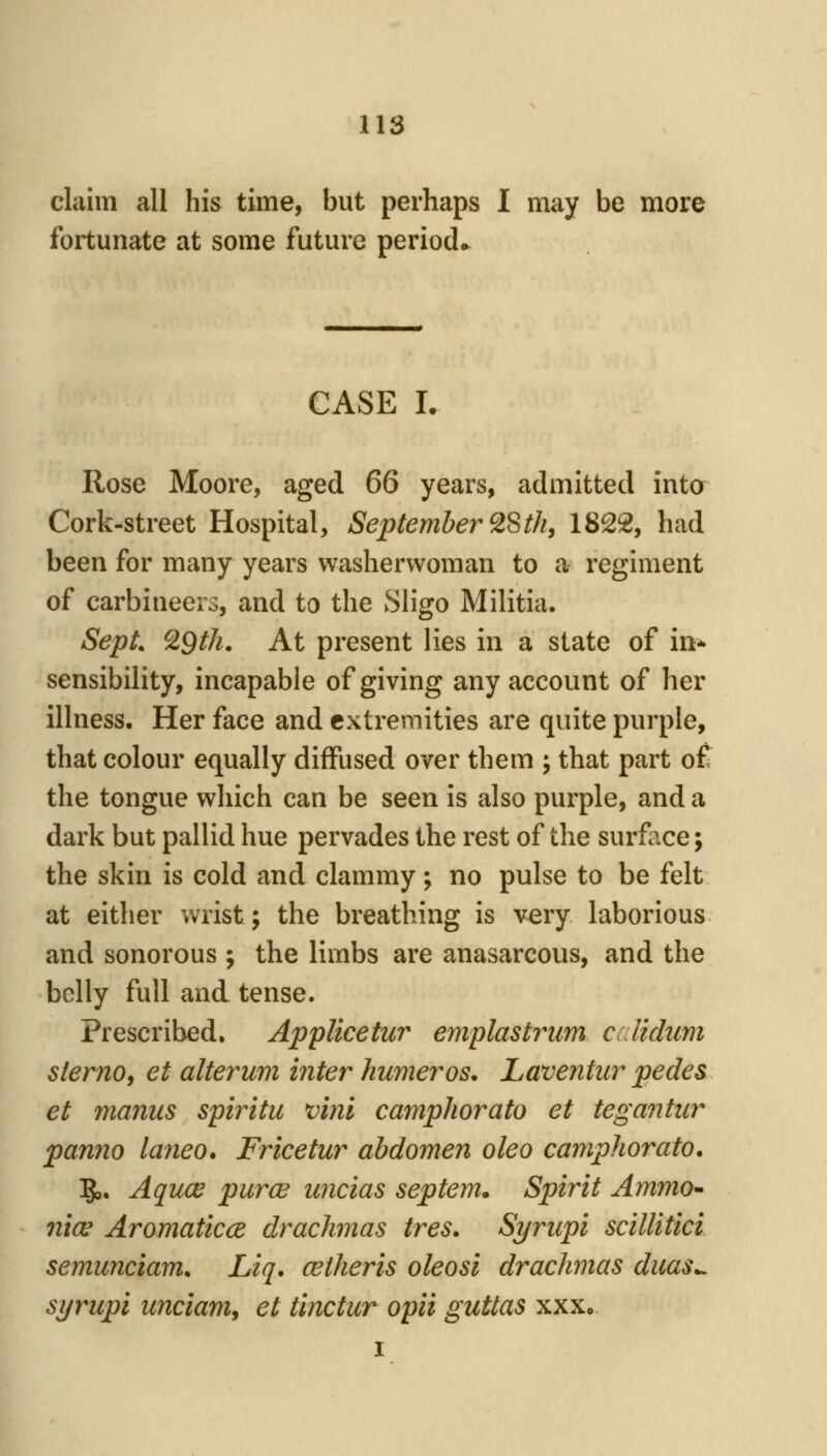 claim all his time, but perhaps I may be more fortunate at some future period,^ CASE I. Rose Moore, aged 66 years, admitted into Cork-street Hospital, September ^Sth, 1822, had been for many years washerwoman to a regiment of carbineers, and to the Sligo Militia. SepL ^9th, At present lies in a state of in^ sensibility, incapable of giving any account of her illness. Her face and extremities are quite purple, that colour equally diffused over them ; that part of the tongue which can be seen is also purple, and a dark but pallid hue pervades the rest of the surface; the skin is cold and clammy; no pulse to be felt at either wrist; the breathing is very laborious and sonorous ; the limbs are anasarcous, and the belly full and tense. Prescribed. Applicetur emplastrum crlidum sterno, et alterum inter kumeros, Laventiir pedes et manus spiritu v'mi camphorato et tegantiir pan7io laneo, Fricetur abdomen oleo camphorato. 5,. Aquce pura^ uncias septem. Spirit AmmO nice Aromaticce drachmas tres. Syrupi scillitici semunciam. Liq. cetheris oleosi drachmas duas.^ syriipi unciam, et tinctur opii guttas xxx, I