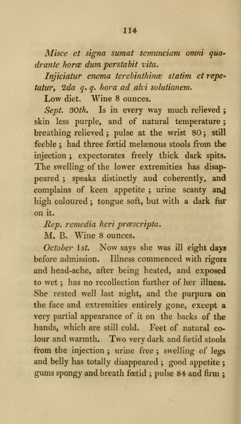 Misce et signa suyjiat seimmciam omiii qua* dranie horce dum perstabit vita, Injiciatur enema ierehiiithiiiw statim et repe^ tattir, 2da q. q. hoi^a ad ahi solutioiiem. Low diet. Wine 8 ounces. Sept, 30th. Is in every way much relieved ; skin less purple, and of natural temperature; breathing relieved \ pulse at the wrist 80; still feeble ; had three foetid melsenous stools from the injection ; expectorates freely thick dark spits. The swelling of the lower extremities has disap- peared ; speaks distinctly and coherently, and complains of keen appetite ; urine scanty and high coloured; tongue soft, but with a dark fur on it. Rep, remedia lieri prcescripta, M. B. Wine 8 ounces. October 1st, Now says she was ill eight days before admission. Illness commenced with rigors and head-ache, after being heated, and exposed to w^et; has no recollection further of her illness. She rested well last night, and the purpura on the face and extremities entirely gone, except a very partial appearance of it on the backs of the hands, which are still cold. Feet of natural co- lour and warmth. Two very dark and foetid stools from the injection ; urine free ; swelling of legs and belly has totally disappeared ; good appetite ; gums spongy and breath foetid ; pulse 84 and firm ;